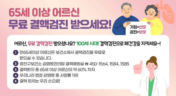 〇“기침=신호, 검진=보호” 어르신, 무료 결핵검진 받으셨나요?  100세 시대! 결핵검진으로 폐건강을 지키세요~!  〇 만65세이상 어르신은 보건소에서 결핵검진을 무료로 받으실 수  있습니다.  〇 광진구보건소 감염병관리팀 결핵예방실 ☎ 450-1564, 1584, 1585  〇 결핵환자 중 65세 이상 어르신이 약 60% 차지  〇 우리나라 법정 감염병 중 사망률 1위!  〇 결핵 퇴치는 우리 손으로!