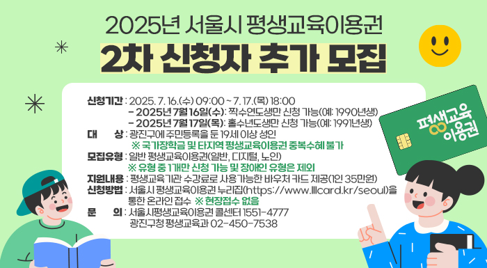 ○ 신청기간: 2025. 7. 16.(수) 09:00 ~ 7. 17.(목) 18:00    - 2025년 7월 16일(수): 짝수연도생만 신청 가능(예: 1990년생)    - 2025년 7월 17일(목): 홀수년도생만 신청 가능(예: 1991년생)   ○ 대    상: 광진구에 주민등록을 둔 19세 이상 성인               ※ 국가장학금 및 타지역 평생교육이용권 중복수혜 불가   ○ 모집유형: 일반 평생교육이용권(일반, 디지털, 노인)               ※ 유형 중 1개만 신청 가능 및 장애인 유형은 제외   ○ 지원내용: 평생교육기관 수강료로 사용가능한 바우처 카드 제공(1인 35만원)   ○ 신청방법: 서울시 평생교육이용권 누리집(https://www.lllcard.kr/seoul)을 통한 온라인 접수                                     ※ 현장접수 없음   ○ 문    의: 서울시평생교육이용권 콜센터 1551-4777                 광진구청 평생교육과 02-450-7538