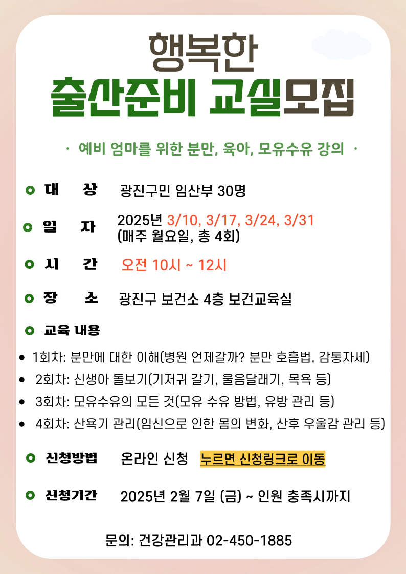 행복한 출산준비 교실모집 예비 엄마를 위한 분만, 육아, 모유수유 강의 - 대상: 광진구민 임산부 30명 - 일자: 2025년 3월10일, 17일, 24일, 31일 (매주 월요일, 총 4회) - 시간: 오전 10시 ~ 12시 - 장소: 광진구 보건소 4층 보건교육실 - 교육내용: - 1회차: 분만에 대한 이해(병원 언제갈까? 분만 호흡법, 감통자세)  -  2회차: 신생아 돌보기(기저귀 갈기, 울음달래기, 목욕 등) -  3회차: 모유수유의 모든 것(모유 수유 방법, 유방 관리 등) -  4회차: 산욕기 관리(임신으로 인한 몸의 변화, 산후 우울감 관리 등) - 신청방법: 온라인 신청   누르면 신청링크로 이동 - 신청기간: 2025년 2월 7일 (금) ~ 인원 충족시까지 - 문의: 건강관리과 02-450-1885