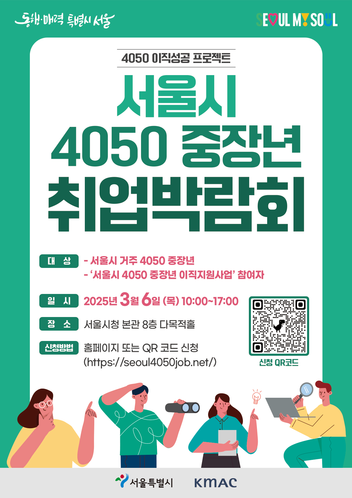 ㅇ 행 사 명 : 서울시 4050 중장년 취업박람회   ㅇ 일    시 : ‘25. 3. 6.(목) 10:00~17:00   ㅇ 장    소 : 서울시청 본관 다목적홀 8층, 간담회장(1, 2)   ㅇ 대    상 : 서울시 거주(주민등록지 기준) 4050 중장년 누구나                 '서울시 4050 중장년 이직지원사업' 참여자    ㅇ 행사규모 : 구인기업 30개, 중장년 구직자 300여 명   ㅇ 신청방법 : 홈페이지 또는 QR 코드 신청 (http://seoul4050job.net)               ☞ 사전신청 접수중