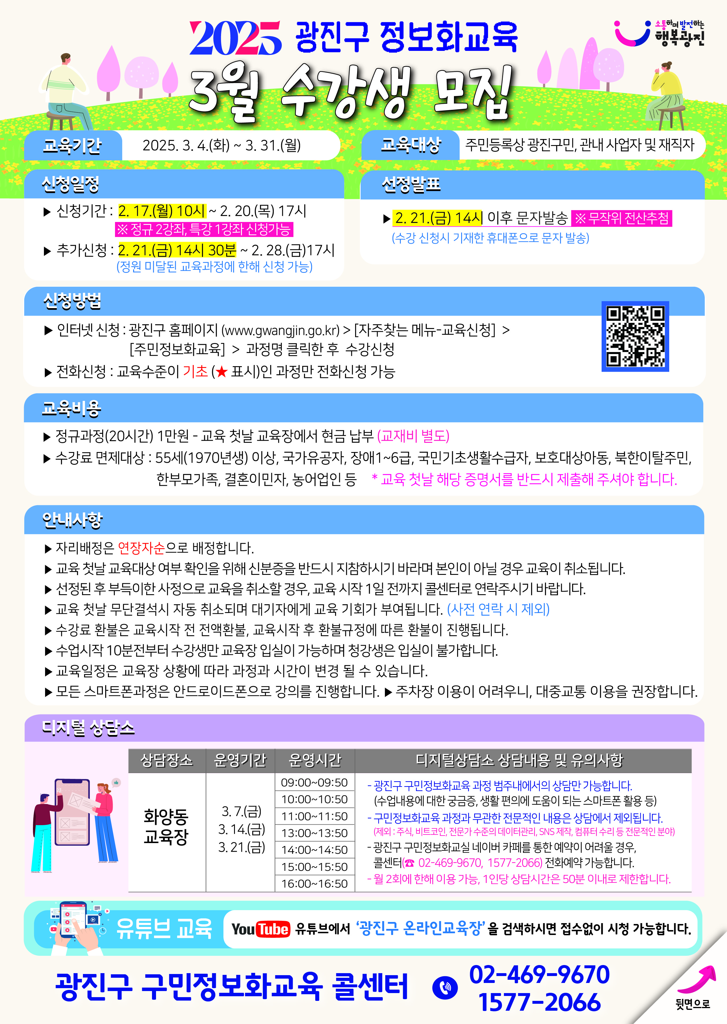 제목 및 개요:  2025 광진구 정보화교육 3월 수강생 모집 교육기간: 2025. 3. 4.(화) ~ 3. 31.(월) 교육대상: 주민등록상 광진구민, 관내 사업자 및 재직자  신청 일정:  신청기간: 2. 17.(월) 10시 ~ 2. 20.(목) 17시 ※ 정규 2강좌, 특강 1강좌 신청가능 추가신청: 2. 21.(금) 14시 30분 ~ 2. 28.(금)17시 (정원 미달된 교육과정에 한해 신청 가능) 선정발표: 2. 21.(금) 14시 이후 문자발송 ※무작위 전산추첨 (수강 신청시 기재한 휴대폰으로 문자 발송)  신청 방법:  인터넷 신청: 광진구 홈페이지 (www.gwangjin.go.kr) > [지주창는 메뉴-교육신청] > [주민정보화교육] > 과정명 클릭한 후 수강신청 전화신청: 교육수준이 기초(★ 표시)인 과정만 전화신청 가능  교육 내용:  정규과정(20시간) 1만원 - 교육 첫날 교육장에서 현금 납부 (교재비 별도) 수강료 면제대상: 55세(1970년생) 이상, 국가유공자, 장애1~6급, 국민기초생활수급자, 보훈대상자등, 북한이탈주민, 한부모가족, 결혼이민자, 농어업인 등  유의사항:  자리배정은 연장자순으로 배정 교육 첫날 교육대상 여부 확인을 위해 신분증을 반드시 지참하시기 바라며 본인이 아닐 경우 교육이 취소됨 선정된 후 부득이한 사정으로 교육을 취소할 경우, 교육 시작 1일 전까지 콜센터로 연락주시기 바람 교육 첫날 무단결석시 자동 취소되며 대기자에게 교육 기회가 부여됨 수강료 환불은 교육시작 전 전액환불, 교육시작 후 환불규정에 따라 환불이 진행됨 수업시작 10분전부터 수강생만 교육장 입실이 가능하며 청강생은 입실이 불가합니다 교육일정은 교육장 상황에 따라 과정과 시간이 변경 될 수 있습니다 모든 스마트폰과정은 안드로이드폰으로 강의를 진행합니다 주차장 이용이 어려우니, 대중교통 이용을 권장합니다  화양동 교육장 디지털상담소:  운영기간: 3.7.(금), 3.14.(금), 3.21.(금) 운영시간: 09:00-16:50 (50분 단위로 7개 시간대 운영) 상담내용:  광진구 구민정보화교육 과정 범주내에서의 상담만 가능 수업내용에 대한 궁금증, 생활 편의에 도움이 되는 스마트폰 활용 등 구민정보화교육 과정과 무관한 전문적인 내용은 상담에서 제외   이용 가능 시간: 1인당 상담시간은 50분 이내로 제한  추가 정보:  유튜브에서 '광진구 온라인교육장' 검색하시면 접속없이 시청 가능 문의전화: 02-469-9670, 1577-2066