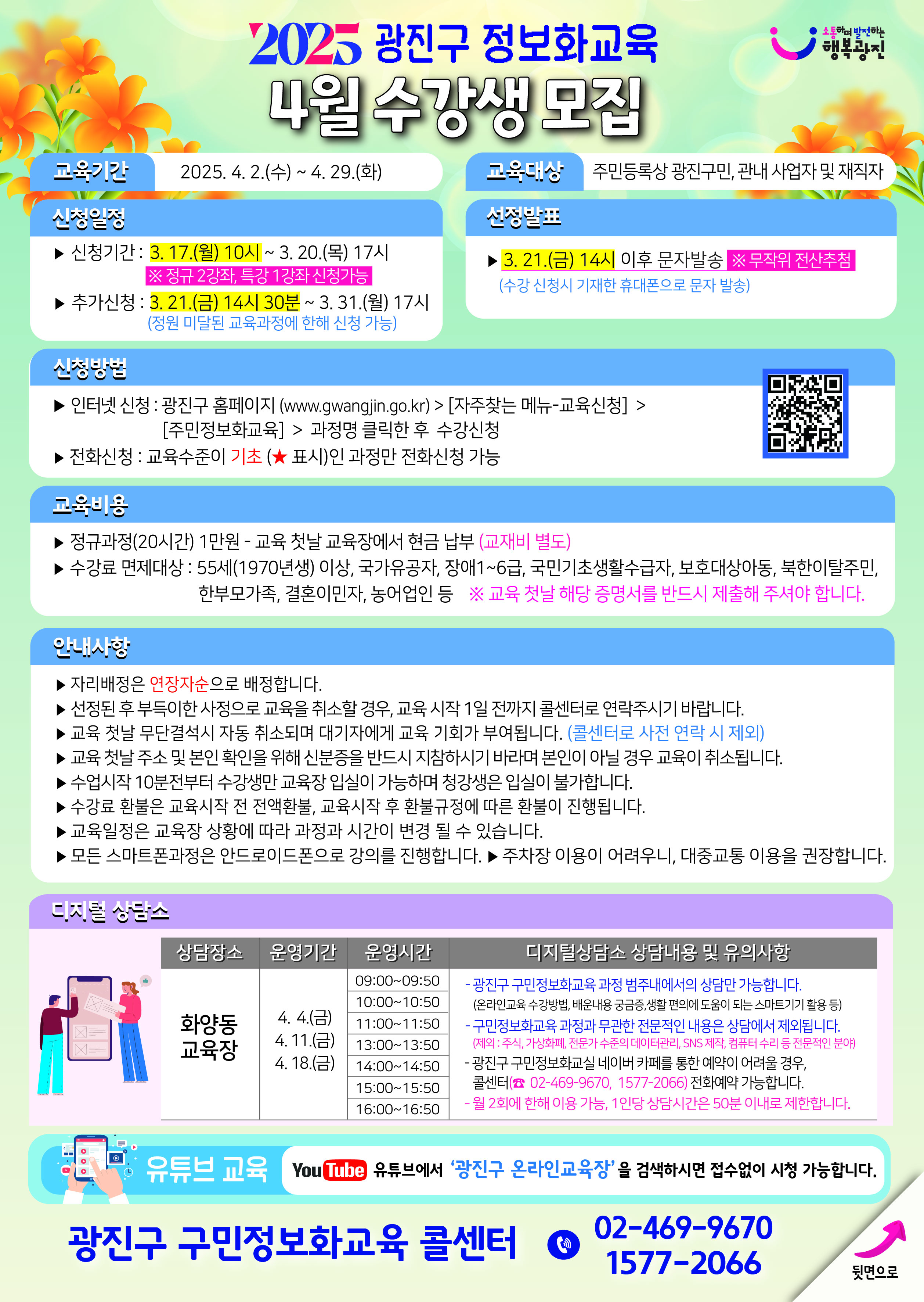 2025 광진구 정보화교육 4월 수강생 모집 교육기간: 2025. 4. 2.(수) ~ 4. 29.(화) 교육대상: 주민등록상 광진구민, 관내 사업자 및 재직자 신청일정: ▶ 신청기간: 3.17.(월) 10시 ~ 3. 20.(목) 17시 ※ 정규교육과정 통합 전산추첨 진행함 ▶ 추가신청: 3. 21.(금) 14시 30분 ~ 3. 31.(월) 17시 (정원 미달된 교육과정에 한해 신청 가능) 신청방법: ▶ 인터넷 신청: 광진구 홈페이지 (www.gwangjin.go.kr) > [지주찾는 메뉴-교육신청] > [주민정보화교육] > 과정명 클릭한 후 수강신청 ▶ 전화신청: 교육수준이 기초(★ 표시)인 과정만 전화신청 가능 교육내용: ▶ 정규과정(20시간) 1만원 - 교육 첫날 교육장에서 현금 납부 (교재비 별도) ▶ 수강료 면제대상: 55세(1970년생) 이상, 국가유공자, 장애1~6급, 국민기초생활수급자, 보호대상아동, 북한이탈주민, 한부모가족, 결혼이민자, 농어업인 등 ※ 교육 첫날 해당 증명서를 반드시 제출해 주셔야 합니다. 안내사항: ▶ 자리배정은 연장자순으로 배정됩니다. ▶ 선정된 후 부득이한 사정으로 교육을 취소할 경우, 교육 시작 1일 전까지 콜센터로 연락주시기 바랍니다. ▶ 교육 첫날 무단결석시 자동 취소되며 대기자에게 교육 기회가 부여됩니다. (콜센터로 사전 연락 시 제외) ▶ 교육 첫날 주소 및 본인 확인을 위해 신분증을 반드시 지참하시기 바라며 본인이 아닐 경우 교육이 취소됩니다. ▶ 수업시작 10분전부터 수강생만 교육장 입실이 가능하며 청강생은 입실이 불가합니다. ▶ 수강료 환불은 교육시작 전 전액환불, 교육시작 후 환불규정에 따른 환불이 진행됩니다. ▶ 교육일정은 교육장 상황에 따라 과정과 시간이 변경 될 수 있습니다. ▶ 모든 스마트폰과정은 안드로이드폰으로 강의를 진행합니다. ▶ 주차장 이용이 어려우니, 대중교통 이용을 권장합니다. 선정발표: ▶ 3. 21.(금) 14시 이후 문자발송 ※ 무작위 전산추첨 (수강 선정시 기재한 휴대폰으로 문자 발송) 디지털상담소 상담내용 및 운영시간: 상담장소: 화양동 교육장 운영기간: 4. 4.(금), 4. 11.(금), 4. 18.(금) 09~17시 1시간씩,  디지털상담소 상담내용 및 운영시간:  광진구 구민정보화교육 과정 범주내에서의 상담만 가능합니다. (유·무선등록 수업내용 배우는용 곤공.성원 역이에 도움을 드립니다)(스마트기기 활용 등) 구민정보화교육 과정과 무관한 전문적인 내용은 상담에서 제외됩니다. (예외: 무선 카메라베, 전문가 수준의 데이터리얼, SNS 계정, 컴퓨터 수리 등 전문적인 분야) 광진구 구민정보화교실 네이버 카페를 통한 예약이 어려울 경우, 콜센터(☎ 02-469-9670, 1577-2066) 전화예약 가능합니다. 월 2회에 한해 이용 가능, 1인당 상담시간은 50분 이내로 제한합니다.  유튜브 교육: 유튜브에서 '광진구 온라인교육장'을 검색하시면 전수업이 시청 가능합니다. 광진구 구민정보화교육 콜센터 02-469-9670, 1577-2066