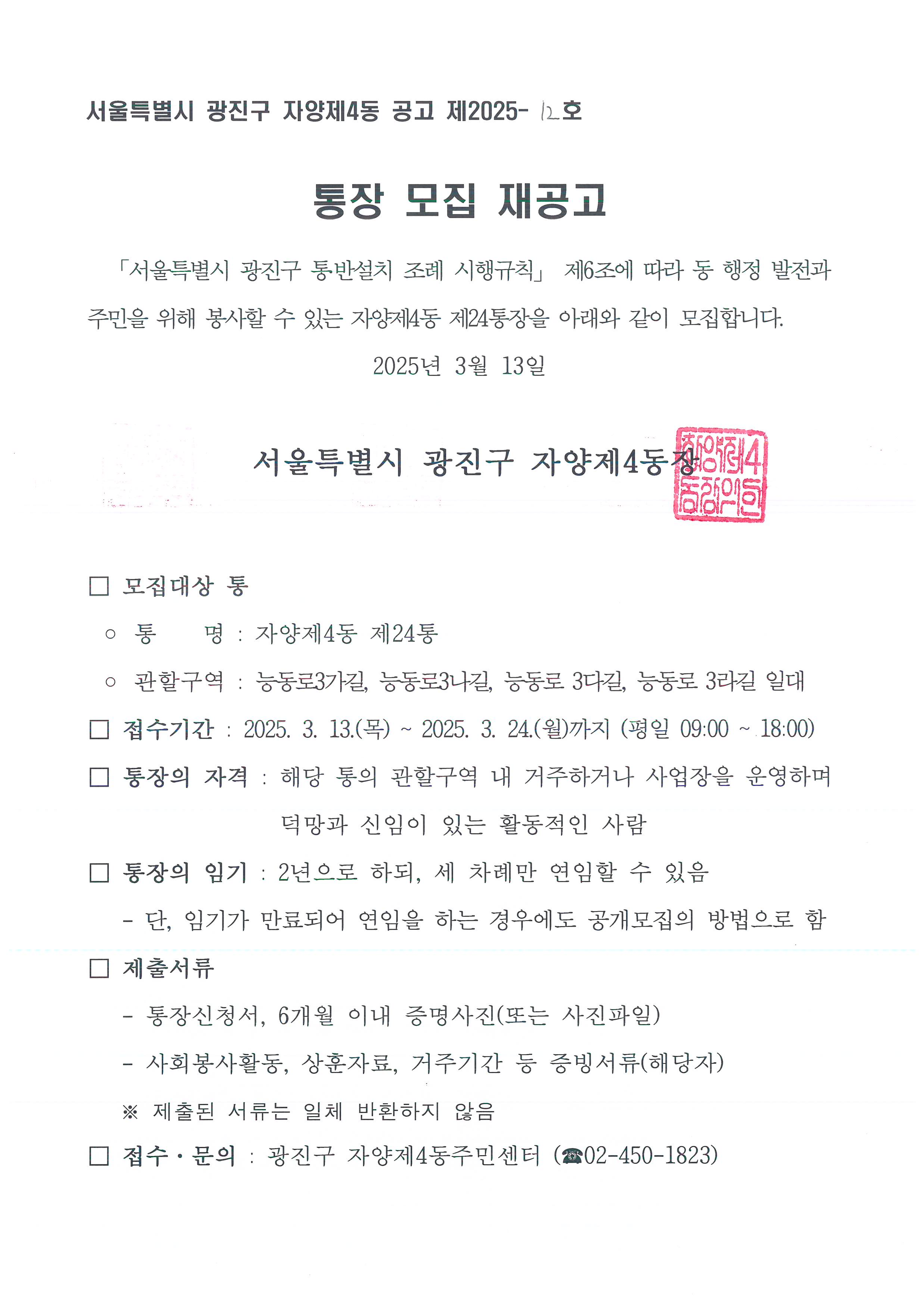 통장 모집 재공고   「서울특별시 광진구 통․반설치 조례 시행규칙」 제6조에 따라 동 행정 발전과 주민을 위해 봉사할 수 있는 자양제4동 제8통, 제24통장을 아래와 같이 모집합니다. 2025년 3월 13일    서울특별시 광진구 자양제4동장    □ 모집대상 통  ◦ 통    명 : 자양제4동 제8통, 제24통  □ 접수기간 : 2025. 3. 13.(목) ~ 2025. 3. 24.(월)까지 (평일 09:00 ~ 18:00) □ 통장의 자격 : 해당 통의 관할구역 내 거주하거나 사업장을 운영하며 덕망과 신임이 있는 활동적인 사람 □ 통장의 임기 : 2년으로 하되, 세 차례만 연임할 수 있음    - 단, 임기가 만료되어 연임을 하는 경우에도 공개모집의 방법으로 함 □ 제출서류    - 통장신청서, 6개월 이내 증명사진(또는 사진파일)    - 사회봉사활동, 상훈자료, 거주기간 등 증빙서류(해당자)    ※ 제출된 서류는 일체 반환하지 않음 □ 접수·문의 : 광진구 자양제4동주민센터 (☎02-450-1823)
