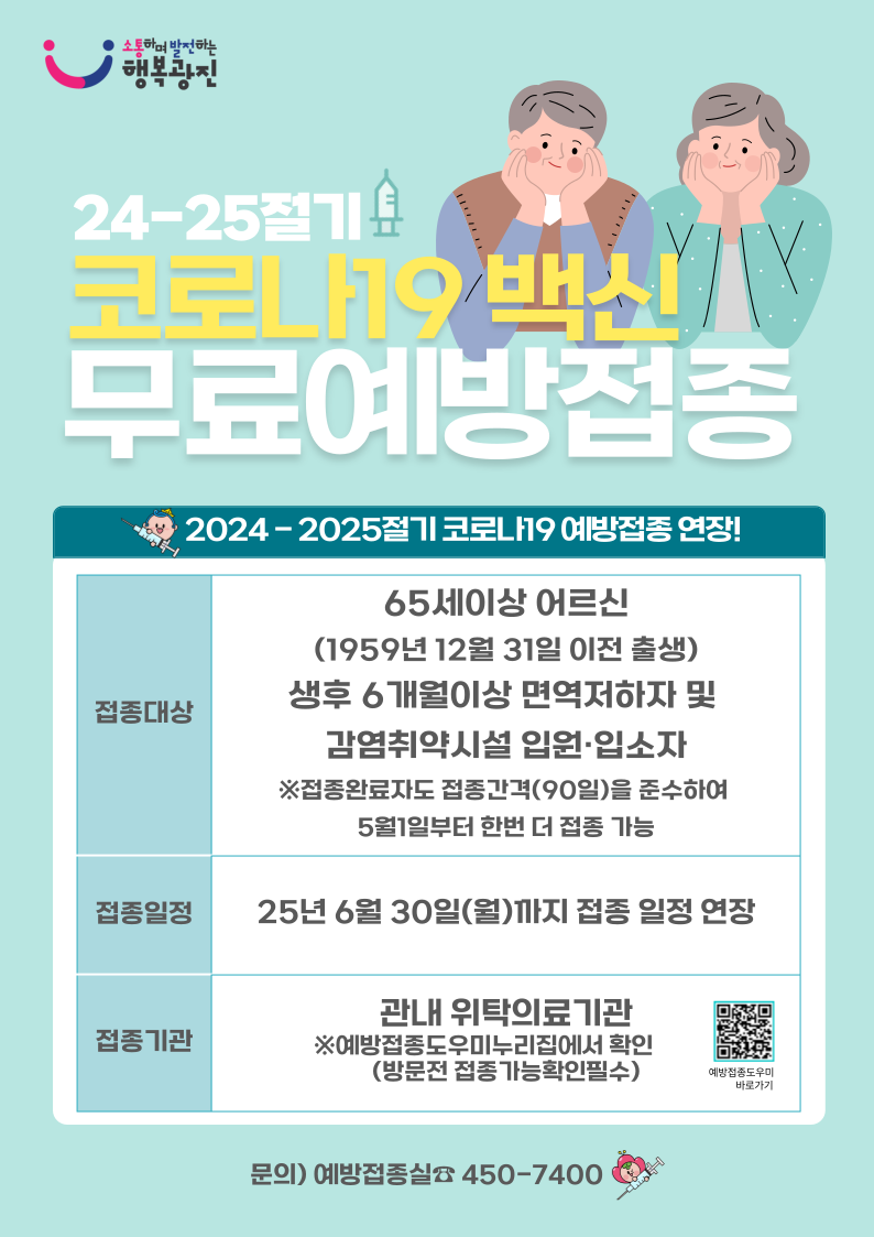 24-25절기 코로나19 백신 무료예방접종 2024-2025절기 코로나19 예방접종 연장! 접종대상 65세이상어르신(1959년 12월 31일 이전 출생) 생후 6개월이상 면역저하자 및 감염취약시설 입원입소자 ※접종완료자도 접종간격(90일)을 준수하여 5월1일부터 한번 더 접종가능 접종일정 25년 6월 30일(월)까지 접종일정 연장 접종기관 관내 위탁의료기관 ※예방접종도우미누리집에서 확인(방문전 접종가능확인필수)