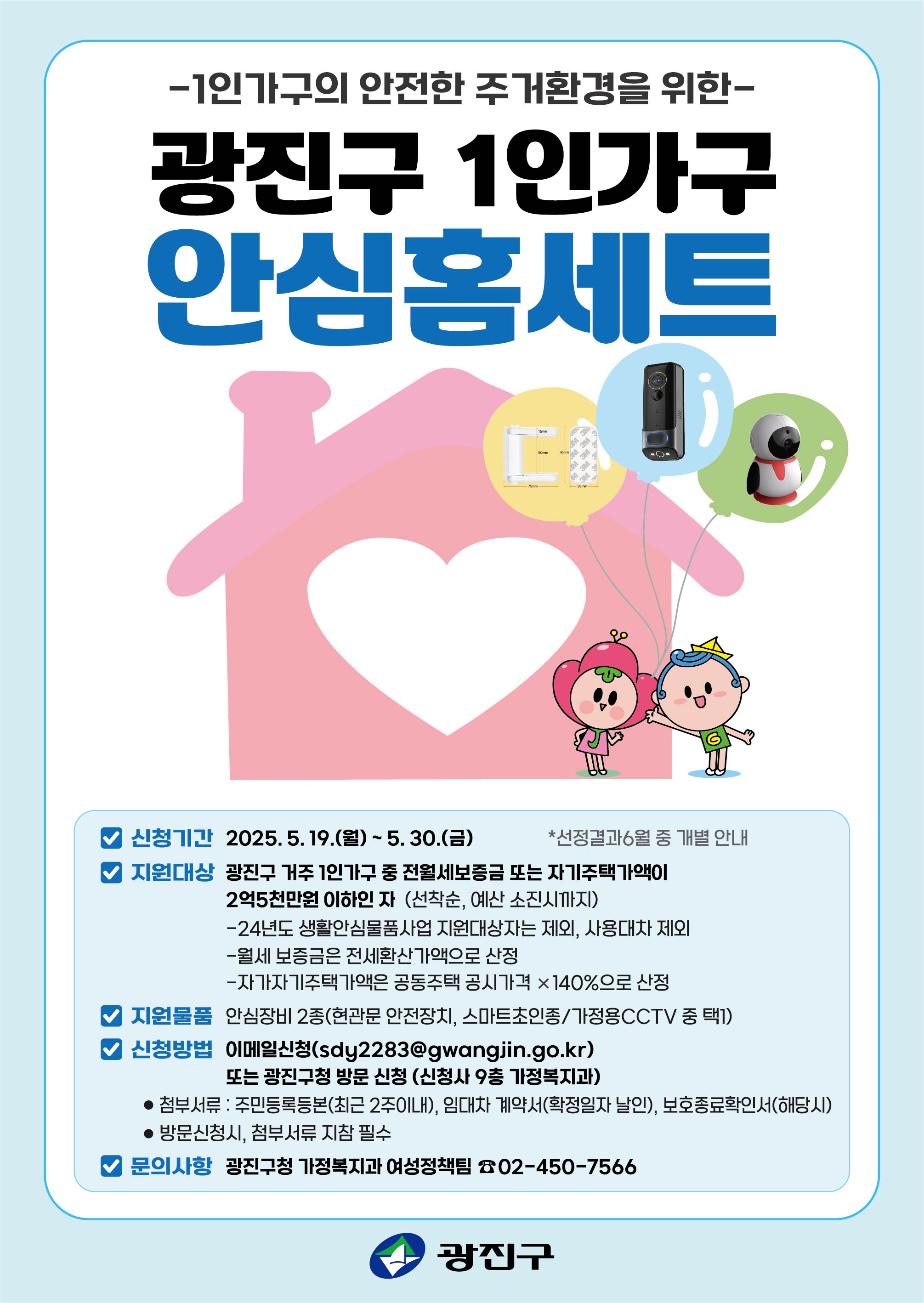2025년 1인가구 안심홈세트 지원사업 신청  ○신청기간: 2025. 5. 19.(월) ~ 5. 30.(금) (선착순 모집) ○지원대상: 광진구 거주 1인가구 중 전월세보증금 및 자가주택가액이 2억 5천만원 이하인 자 - 등본상 광진구 1인가구 - 24년도 생활안심물품사업 지원 대상자는 제외 - 지원시, 제품특성상 스마트폰 보유 및 댁 내 와이파이 보유자  ○지원내용: 안심장비 2종 지원(현관문 안전장치+스마트초인종/가정용 cctv 중 택1) ○신청방법: 이메일 또는 방문 신청 ※방문접수시, 신청서 외 필요서류 지참 필수 - 이메일: sdy2283@gwangjin.go.kr - 방문처: 광진구 통합청사 9층 가정복지과  ○필요서류: 신청서 및 개인정보수집이용동의서, 주민등록등본(최근 2주내), 임대차계약서(확정날인 필수), 보호종료확인서(해당 시) ○문의사항: 광진구청 가정복지과 여성정책팀(02-450-7566)
