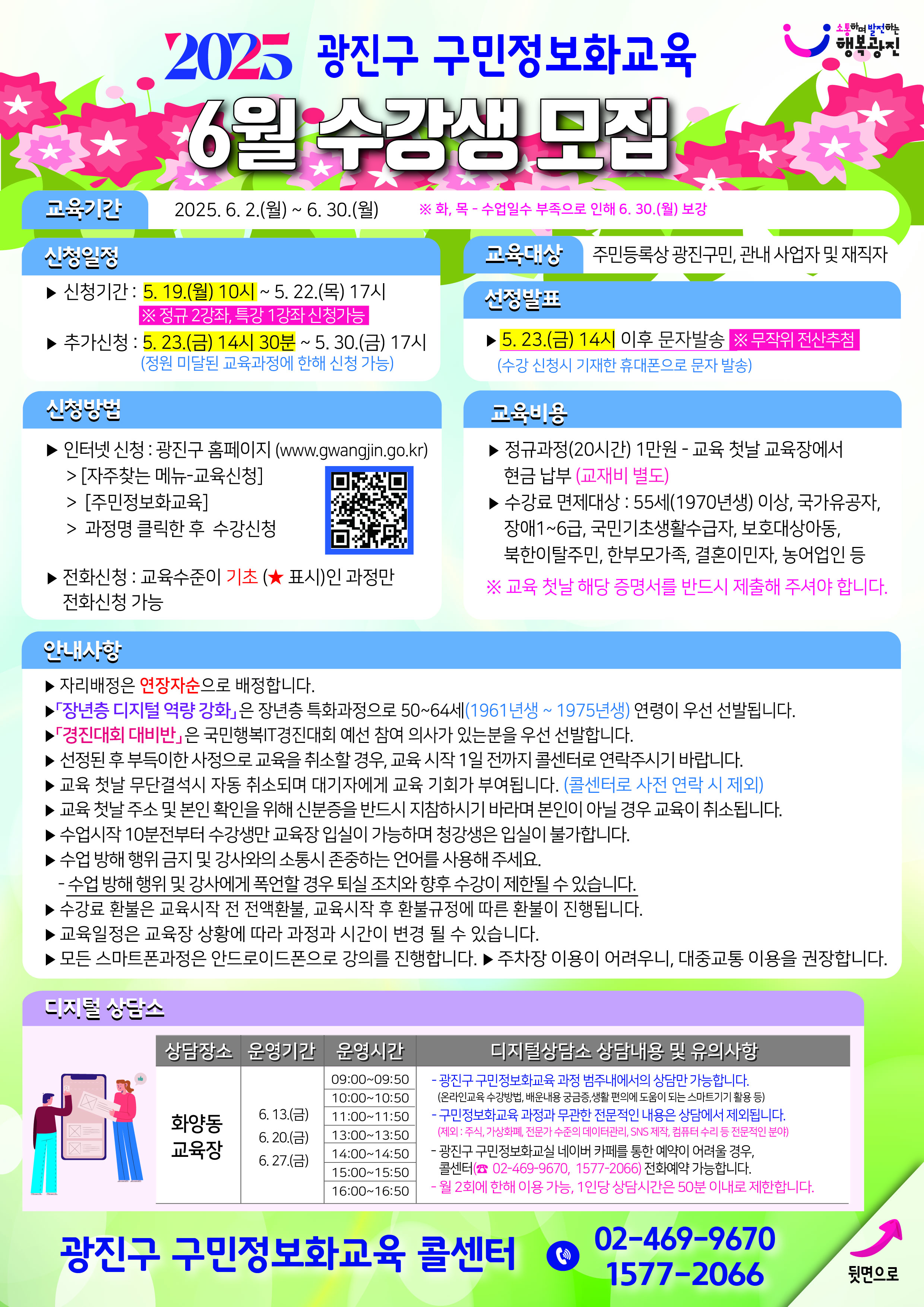 ? 교육대상 : 주민등록상 광진구민, 관내 사업자나 재직자  ? 수 강 료 : 정규과정(20시간) 10,000원, 교재비 별도(단, 교육 첫날 수강료, 교재비는 교육장에서 현금 납부)  ? 면제대상 : 광진구민 중 55세(1970년생)이상, 국가유공자, 장애1~6급, 국민기초생활수급자, 보호대상아동,북한이탈주민, 한부모가족, 결혼이민자, 농어업인 등※ 교육 첫날 해당 증명서를 반드시 제출해 주셔야 합니다.  ? 신청기간 : 2025. 5. 19.(월) 10시 ~ 5. 22.(목) 17시, 인터넷 신청(단, 기초과정(★)에 한해 전화 신청 가능)※ 주말 및 공휴일은 인터넷 신청만 가능합니다.  ? 인터넷 신청방법 : 광진구 홈페이지(www.gwangjin.go.kr)> [자주찾는 서비스-교육신청] > [정보화교육 신청]    ? 선정방식 : 전산추첨  ? 선정발표 : 2025. 5. 23.(금) 14시 이후, 수강 신청시 기재한 휴대폰으로 문자 발송  ? 추가신청 : 2025. 5. 23.(금) 14시 30분 ~5. 30.(금)17시 (정원 미달된 교육과정만 선착순신청)※ 주말 및 공휴일은 인터넷 신청만 가능합니다.  ? 교육기간 : 월/수 정규과정 - 2025. 6. 2.(월) ~ 6. 25.(수), 과정별 8회 진행화/목 정규과정 - 2025. 6. 5.(목) ~ 6. 30.(월), 과정별 8회 진행※ 수업일수 부족으로 인해 6. 30.(월) 보강금 특강과정 - 2025. 6. 13.(금) ~ 6. 27.(금), 과정별 3회 진행  ? 교육시간 : 정규과정 20시간(1회당 2시간 30분), 특강과정 9시간(1회당 3시간) ? 교육신청시 유의사항 - 매월 정규과정 2강좌, 특별과정 1강좌만 신청 가능합니다.(단, 미달된 강좌에 한해 추가신청 가능합니다.) - ｢장년층 디지털 역량 강화｣은 장년층 특화과정으로 50~64세(1961년생 ~ 1975년생) 연령이 우선 선발됩니다. - ｢경진대회 대비반｣은 국민행복IT경진대회 예선 참여 의사가 있는분을 우선 선발합니다. - 수강료 환불은 교육시작 전 전액환불, 교육시작 후 환불규정에 따른 환불이 진행됩니다. - 모든 스마트폰 과정은 안드로이드폰으로 강의를 진행합니다. - 교육일정은 사정에 따라 과정과 시간이 변경될 수 있으며, 청강생은 입실이 불가합니다. - 주차장이 협소하여 이용이 어려우니, 대중교통을 이용해주세요.  ? 개강일 확인 및 교육시 준수사항 - 좌석 배정은 연장자순으로 배정합니다. - 교육 첫날 광진구민 본인 확인을 위해 반드시 신분증을 지참 바랍니다. - 개강일 수강료 면제자는 면제증빙서류 반드시 제출해야 합니다. - 교육 첫날 무단결석 시 자동 취소 처리됩니다.(단, 콜센터로 사전 연락 시 제외) - 수업 방해 행위 금지 및 강사와의 소통시 존중하는 언어를 사용해 주세요.   수업 방해 행위 및 강사에게 폭언할 경우 퇴실 조치와 향후 수강이 제한될 수 있습니다. 광진구 디지털상담소 6월 운영 안내? 신청대상 : 주민등록상 광진구민 ? 상담운영 : 사전예약을 통한 1:1 디지털 대면상담 및 무인키오스크 병행 체험  ? 신청기간 : 5. 19.(월) 10시 ~ 예약마감시  ? 신청방법 : 광진구 정보화교실 네이버 카페를 통한 실시간 예약 및 전화 예약 가능                ※ 예약확인 문자발송 불가, 월 2회에 한해 이용 가능  ? 상 담 료 : 무료 화양동교육장 (광진구 정보화교육센터 2층)  6. 13. / 6. 20. / 6. 27. 1회 09:00 ~ 09:50 사전예약을 통해 1:1 상담진행 2회 10:00 ~ 10:50 3회 11:00 ~ 11:50 4회 13:00 ~ 13:50 5회 14:00 ~ 14:50 6회 15:00 ~ 15:50 7회 16:00 ~ 16:50