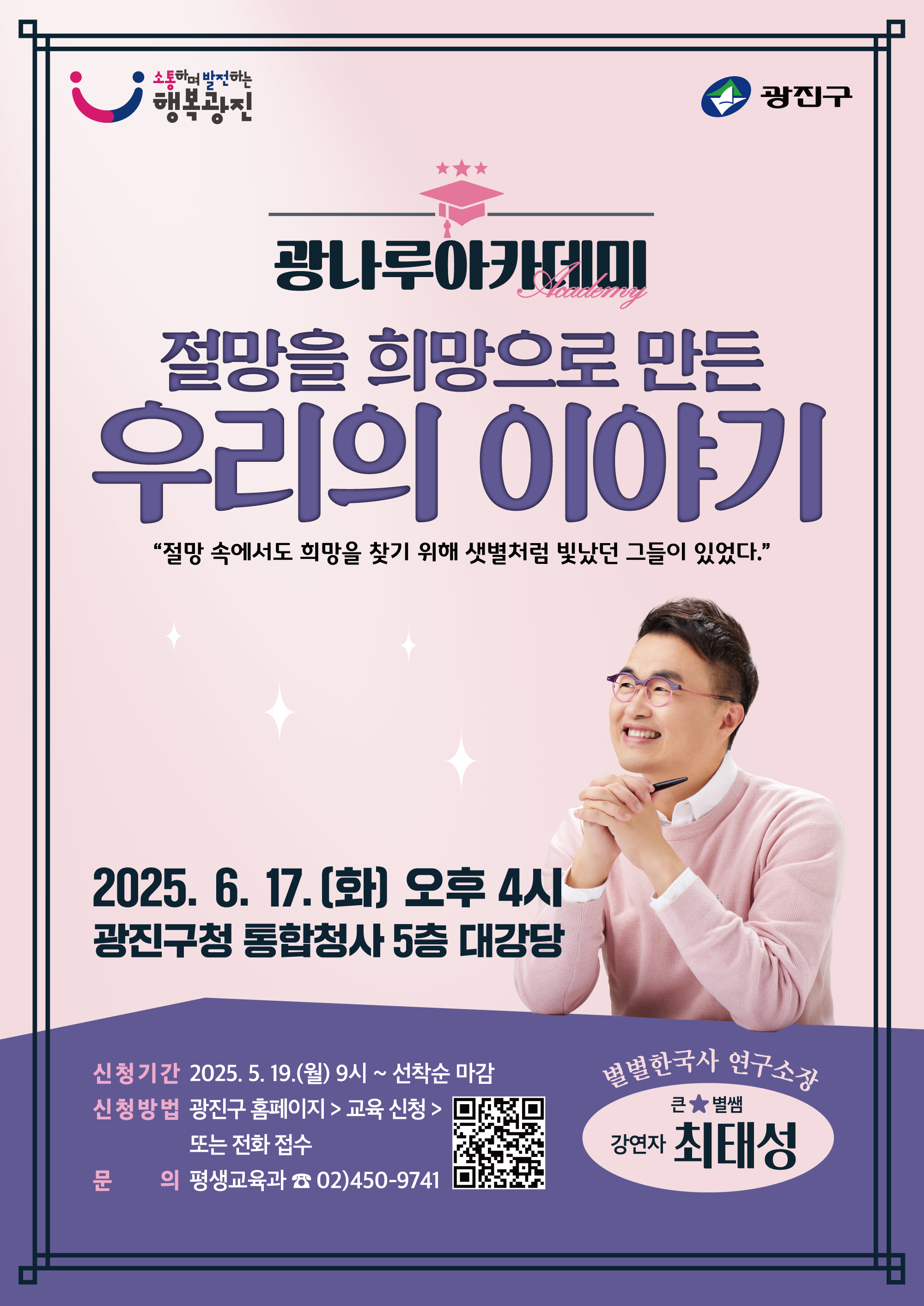 ○ 사 업 명: 명사 초청 특강 '광나루아카데미'  ○ 대    상: 광진구민  ○ 일    시: 2025. 6. 17.(화) 16시  ○ 장    소: 광진구청 대강당  ○ 강 연 자: 최태성(한국사 강사)  ○ 강연주제: 절망을 희망으로 만든 우리의 이야기  ○ 신청기간: 2025. 5. 19.(월) 9시 ~ 선착순 마감  ○ 신청방법: 광진구 홈페이지 온라인 접수 또는 전화 접수  ○ 문    의: 평생교육과(☎ 02-450-9741)