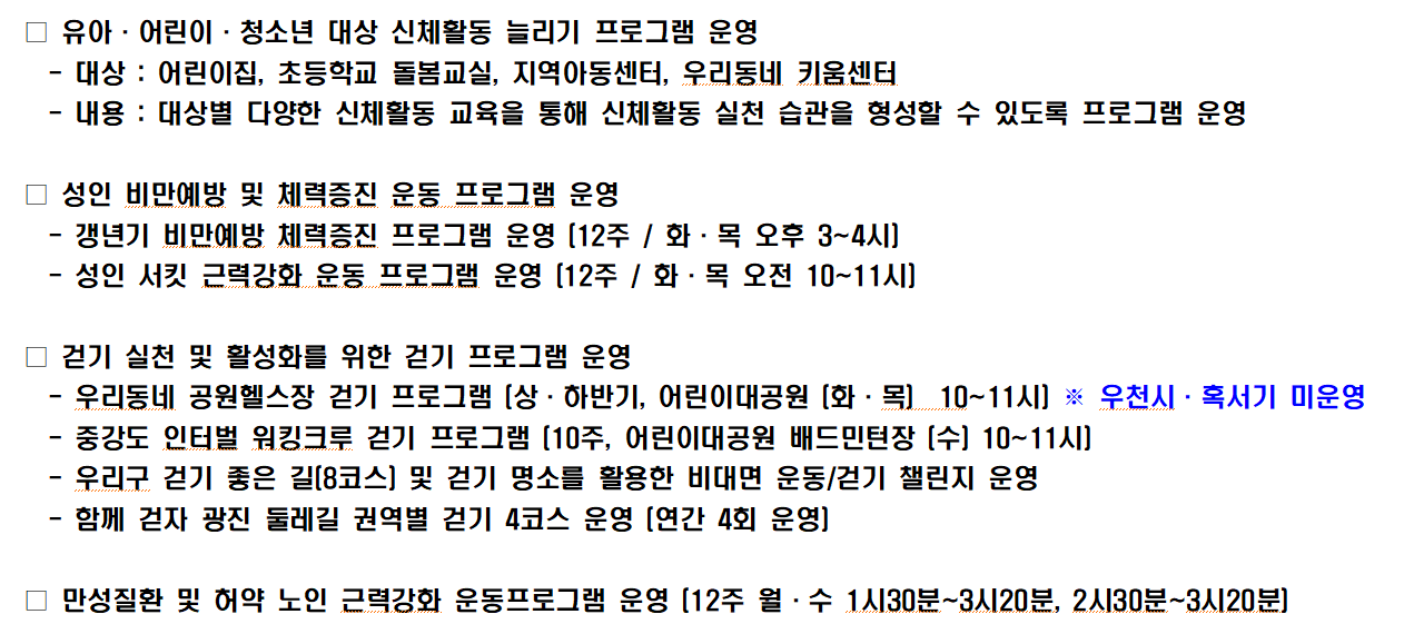 □ 유아·어린이·청소년 대상 신체활동 늘리기 프로그램 운영   - 대상 : 어린이집, 초등학교 돌봄교실, 지역아동센터, 우리동네 키움센터   - 내용 : 대상별 다양한 신체활동 교육을 통해 신체활동 실천 습관을 형성할 수 있도록 프로그램 운영  □ 성인 비만예방 및 체력증진 운동 프로그램 운영    - 갱년기 비만예방 체력증진 프로그램 운영 (12주 / 화·목 오후 3~4시)   - 성인 서킷 근력강화 운동 프로그램 운영 (12주 / 화·목 오전 10~11시)  □ 걷기 실천 및 활성화를 위한 걷기 프로그램 운영   - 우리동네 공원헬스장 걷기 프로그램 (상·하반기, 어린이대공원 (화·목)  10~11시) ※ 우천시·혹서기 미운영   - 중강도 인터벌 워킹크루 걷기 프로그램 (10주, 어린이대공원 배드민턴장 (수) 10~11시)   - 우리구 걷기 좋은 길(8코스) 및 걷기 명소를 활용한 비대면 운동/걷기 챌린지 운영   - 함께 걷자 광진 둘레길 권역별 걷기 4코스 운영 (연간 4회 운영)   □ 만성질환 및 허약 노인 근력강화 운동프로그램 운영 (12주 월·수 1시30분~3시20분, 2시30분~3시20분)