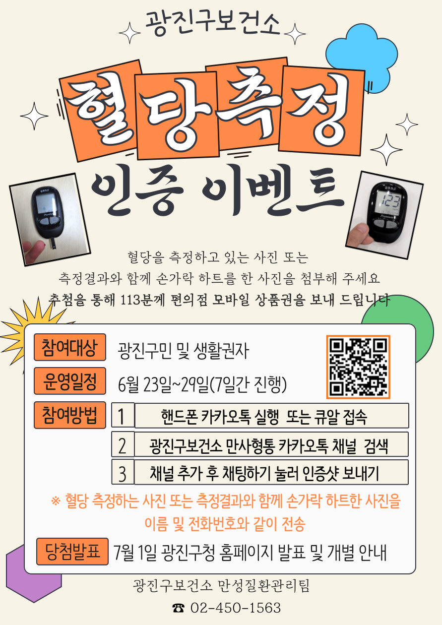혈당측정 인증 이벤트 혈당을 측정하고 있는 사진 또는 측정결과와 함께 손가락 하트를 한 사진을 첨부해 주세요 추첨을 통해 113분께 편의점 모바일 상품권을 보내 드립니다.  참여대상 광진구민 및 생활권자 운영일정 6월 23일~29일(7일간 진행) 참여방법 1. 핸드폰 카카오톡 실행 또는 큐알 접속 2. 광진구보건소 만사형통 카카오톡 채널 검색 3. 채널 추가 후 채팅하기 눌러 인증샷 보내기 ※혈당 측정하는 사진 또는 측정결과와 함께 손가락 하트한 사진을 이름 및 전화번호와 같이 전송 당첨발표 7월 1일 광진구청 홈페이지 발표 및 개별안내 광진구보건소 만성질환관리팀 02-450-1563