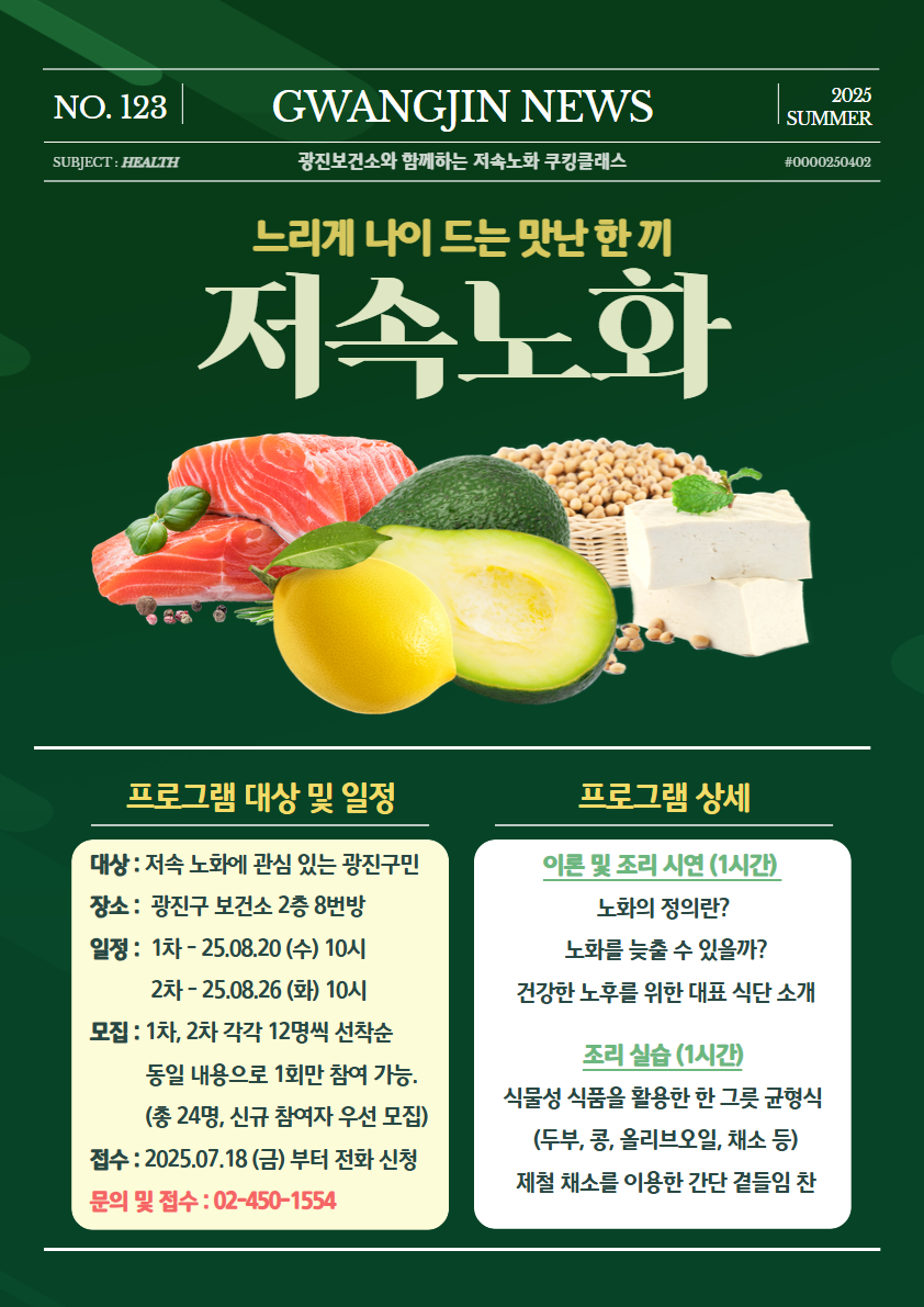 대상 : 저속 노화에 관심 있는  광진구민  장소 :  광진구 보건소 2층 8번방   일정 :  1차 - 25.08.20 (수) 10시              2차 - 25.08.26 (화) 10시   모집 : 1차, 2차 각각 12명씩 선착순            동일 내용으로 1회만 참여  가능.            (총 24명, 신규 참여자 우선  모집)  접수 : 2025.07.18 (금) 부터 전화  신청  문의 및 접수 : 02-450-1554