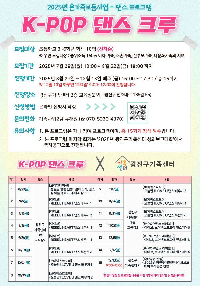 〇 행 사 명: 2025년 온가족보듬사업 「K-POP 댄스 크루」  〇 행사일시: 2025년 8월 29일 ~ 12월 13일 매주(금) 16:00~17:30 / 총 15회기          ※ 12월 13일 하루마 '토요일' 9:00~12:00에 진행  〇 장    소: 광진구가족센터 3층 교육장 2외(광진구 천호대로136길55, 3층)  〇 대    상: 초등학교 3~6학년 학생 10명           ※ 우선모집대상 : 중위소득 150%이하 가족, 조손가족, 한부모가족, 다문화가족의 지녀  〇 내    용: K-POP 아이돌 댄스 배우기(아이브, 보이넥스트도어 등)    〇 신청방법: 온라인 신청서 작성      〇 문의번호: 광진구 가족센터 가족사업2팀 (☎070-5030-43740)
