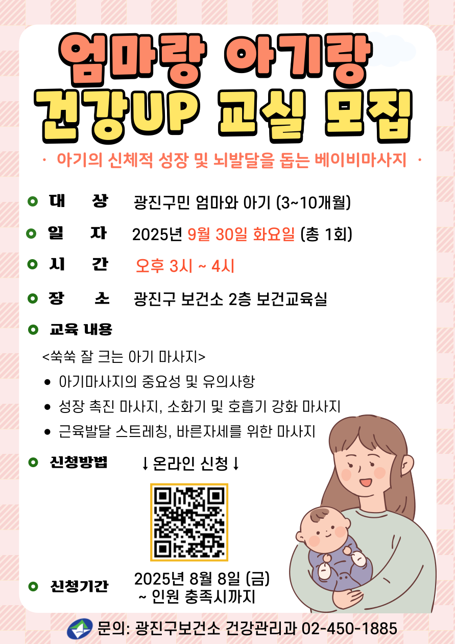 엄마랑 아기랑 건강UP 교실 모집 아기의 신체적 성장 및 뇌발달을 돕는 베이비마사지 ·대     상: 광진구민 엄마와 아기(3~10개월) ·일    정: 2025년 9월 30일 화요일(총 1회) ·시    간: 오후 3시~4시 ·장     소: 광진구보건소 2층 보건교육실 ·강의 내용 (쑥쑥 잘 크는 아기 마사지) -  마사지 중요성 및 유의사항 - 성장촉진 마사지  - 소화기 및 호흡기  강화 마사지   - 근육 발달 스트레칭, 바른 자세를 위한 마사지 ·신청방법: 온라인 신청 - 신청기간: 2025년 8월 8일(금) ~ 인원 충족시까지