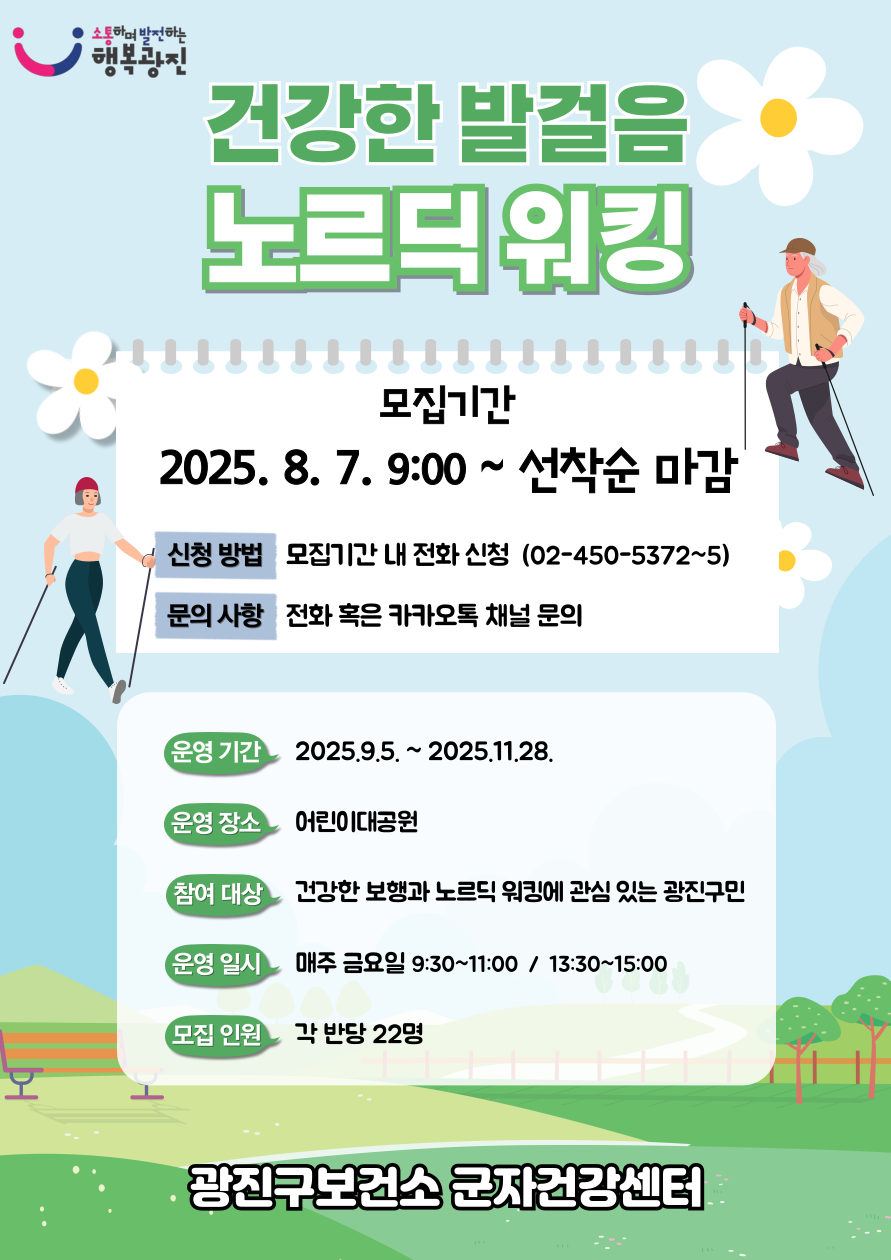 건강한 발걸음 노르딕 워킹 모집기간 : 2025.8.7. 9:00~선착순 마감 / 신청방법: 모집기간 내 전화신청(02-450-5372~5) / 문의 사항: 전화 혹은 카카오톡 채널 문의 / 운영기간: 2025.9.5.~2025.11.28. / 운영 장소: 어린이 대공원/ 참여 대상: 건강한 보행과 노르딕 워킹에 관심 있는 광진구민/ 운영 일시: 매주 금요일 9:30~11:00 , 13:30~15:00/ 모집 인원: 각 반당 22명