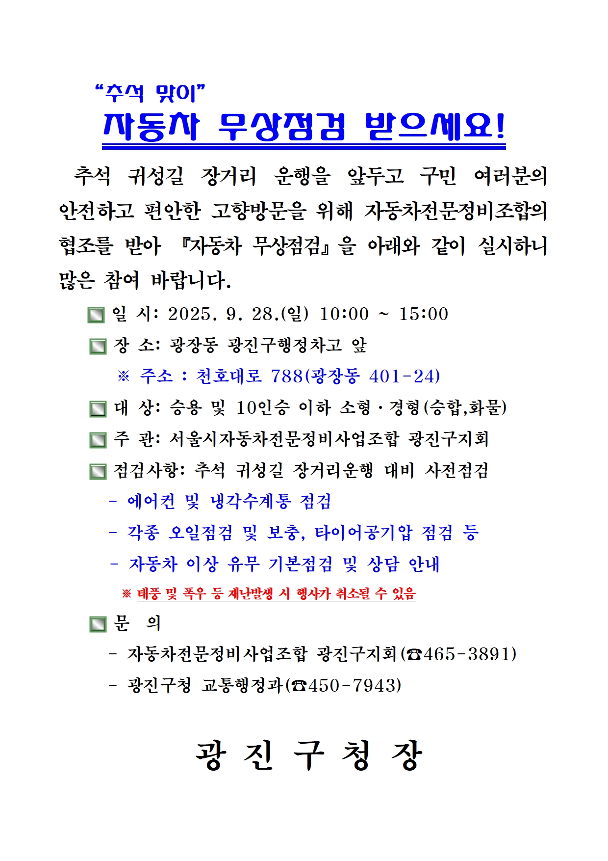 “추석 맞이” 자동차 무상점검 받으세요!  추석 귀성길 장거리 운행을 앞두고 구민 여러분의 안전하고 편안한 고향방문을 위해 자동차전문정비조합의 협조를 받아 「자동차 무상점검」을 아래와 같이 실시하니 많은 참여 바랍니다.  □ 일 시: 2025. 9. 28.(일) 10:00 ~ 15:00 □ 장 소: 광장동 광진구행정차고 앞    ※ 주소 : 천호대로 788(광장동 401-24) □ 대 상: 승용 및 10인승 이하 소형·경형(승합, 화물) 차량 □ 주 관: 서울시자동차전문정비사업조합 광진구지회(☎ 465-3891)  □ 점검사항: 추석 귀성길 장거리운행 대비 사전점검   - 에어컨 및 냉각수계통 점검   - 각종 오일점검 및 보충, 타이어공기압 점검 등   - 자동차 이상 유무 기본점검 및 상담 안내   ※ 태풍 및 폭우 등 재난발생 시 행사가 취소될 수 있음  □ 문 의   - 자동차전문정비사업조합 광진구지회(☎ 465-3891)   - 광진구청 교통행정과(☎ 450-7943)  광 진 구 청 장