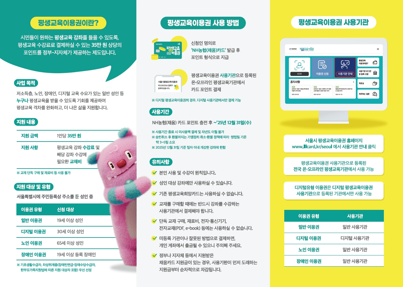 평생교육이용권이란 시민들이 원하는 평생교육 강좌를 들을 수 있도록, 평생교육 수강료를 결제하실 수 있는 35만원 상당의 포인트를 정부-지자체가 제공하는 제도입니다. 평생교육강좌 수강료 및 해당 강좌 수강에 필요한 교재비를 지원하며, 교재 단독 구매 및 재료비 등은 사용 불가입니다. 서울특별시에 주민등록상 주소를 둔 19세 이상 성인은 신청가능하며, 이용자로 선정되어야 지원받을 수 있습니다. 신청인 명의로 'NH농협(채움)카드' 발급 후 포인트 형식으로 지급되며, 평생교육이용권 사용기관으로 등로된 온오프라인 평생교육기관에서 카드 포인트로 결제 가능합니다.