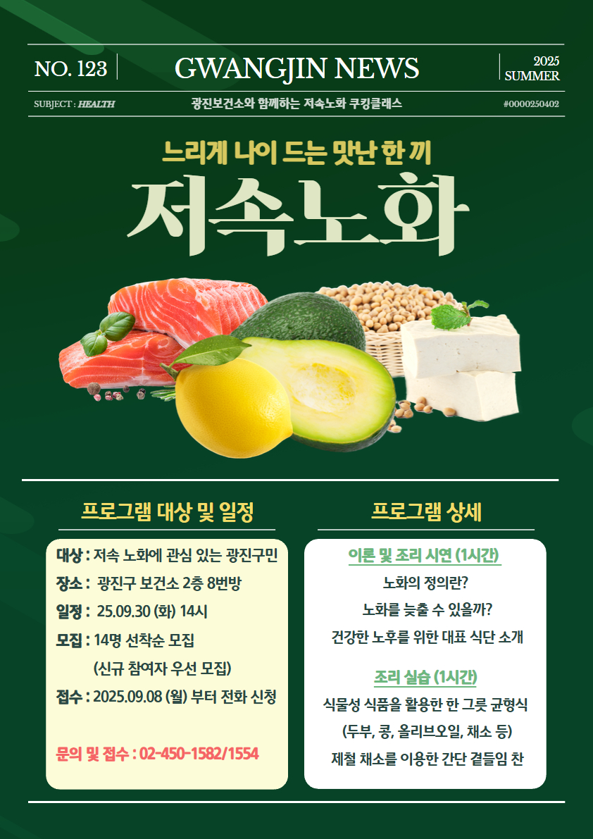 <느리게 나이 드는 맛난 한 끼, 저속노화> 특강 참여자 모집  *대상 : 저속 노화에 관심 있는 광진구민  *일정 : 25.09.30(화) 오후 2시  *장소 : 광진구 보건소 2층 8번방  *모집 : 14명 선착순 모집 (신규 참여자 우선 모집)  접수 : 25.09.08(월)부터 전화 신청  문의 및 접수 : 02-450-1582/1554