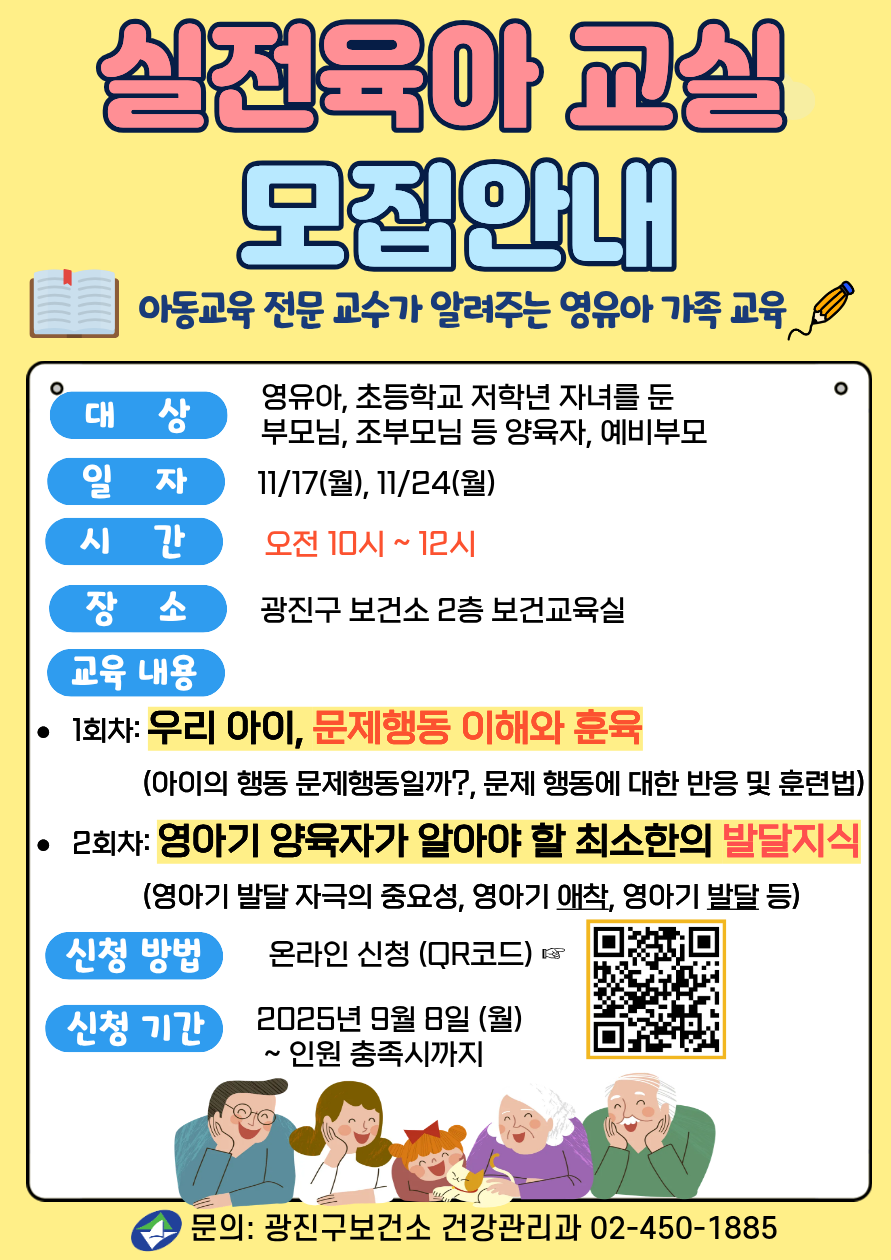실전육아교실 모집 아동교육 전문 교수가 알려주는 영유아 가족 교육 ·대     상: 영유아, 초등학교 저학년 자녀를 둔 부모님, 조부모님 등 양육자, 예비부모 ·일     자: 2025년 11/17(월), 11/24(월) (매주 월요일, 총 2회) ·시     간: 오전 10시 – 12시 ·장     소: 광진구 보건소 2층 보건교육실 ·교육 내용  ·1회차: 우리 아이, 문제 행동 이해와 훈육            (아이의 행동 문제행동일까?, 문제 행동에 대한 반응 및 훈련법) · 2회차: 영아기 양육자가 알아야 할 최소한의 발달지식            (영아기 발달 자극의 중요성, 영아기 애착, 영아기 발달 등) ·신청방법: 온라인 신청(QR코드) ·신청기간: 2025년 9월 8일(월) ~ 인원 충족시까지  ·문의: 건강관리과 02-450-1885