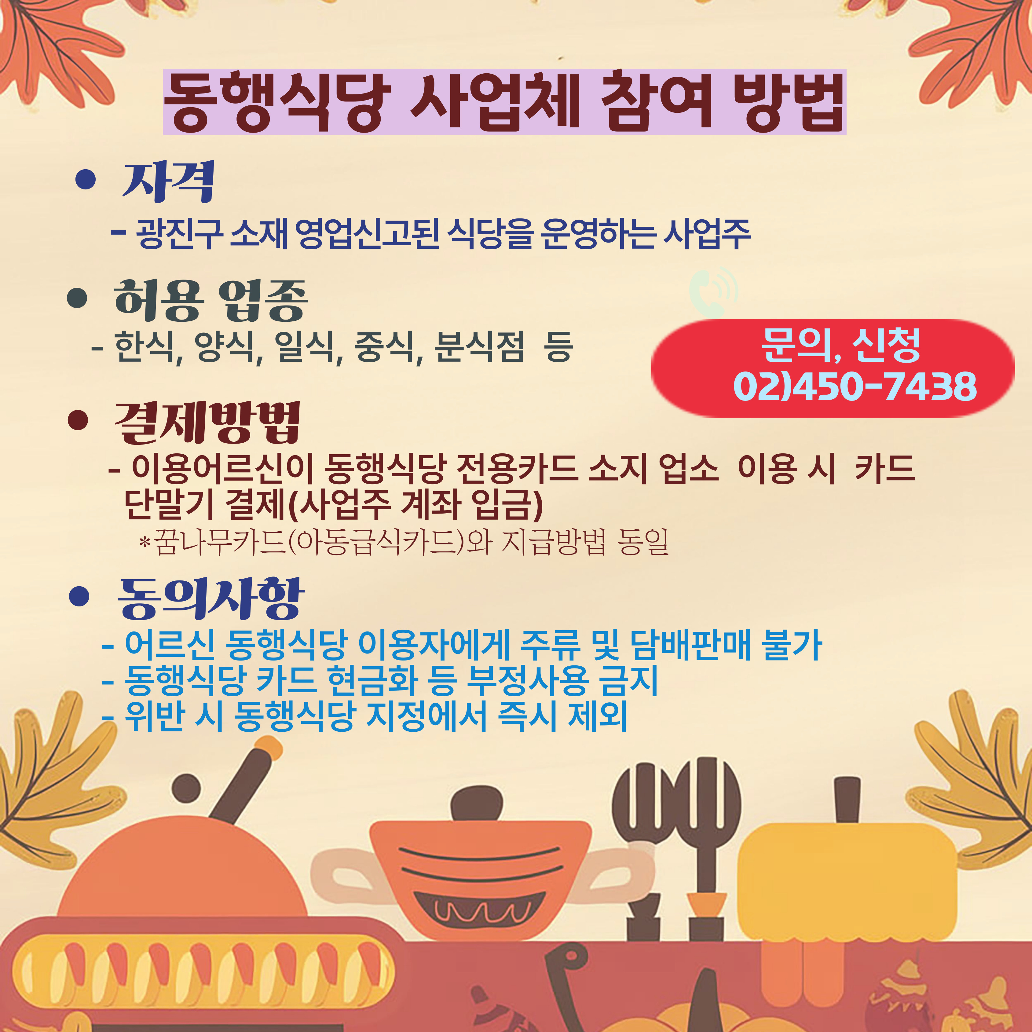 동행식당 사업체 참여방법 자격 광진구 소재 영업신고된 식당을 운영하는 사업주 허용업종 한식 양식 일식 중식 분식점 등 결제방법 이용어르신이 동행식당 전용카드 소지 업소 이용시 카드 단말기 결제 사업주 계좌 입금 꿈나무카드 아동급식카드와 지급방법동일 동의사항 어르신 동행식당 이용자에게 주류 및담배판매 불가 동핵식당 카드 현금화 등부정사용 금지 위반 시 동행식당 지정에서 즉시 제외 문의 신청은 02 450 7438