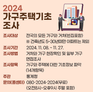 ○ 조사대상 : 전국의 모든 가구와 거처(빈집포함) ※ 건축년도 5~30년미만 아파트는 제외  ○ 조사기간 : 2024. 11. 08. ~ 11. 27.  ○ 조사방법 : 거처와 가구 현장확인 및 일부 가구 면접조사  ○ 조사항목 : 가구와 주택에 대한 기초정보 파악(14개항목)   ○ 주관 : 통계청   ○ 문의(콜센터) : 080-2024-2024(무료)(오전8시~오후9시 주말 포함)