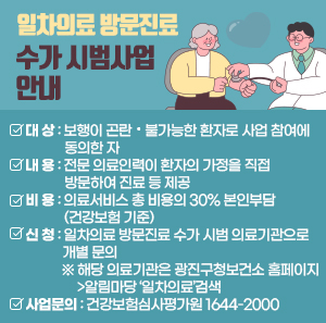 ◈ 일차의료 방문진료 수가 시범사업 안내 ◈  ▢ 대 상 : 보행이 곤란・불가능한 환자로 사업 참여에 동의한 자  ▢ 내 용 : 전문 의료인력이 환자의 가정을 직접 방문하여 진료 등 제공  ▢ 비 용 : 의료서비스 총 비용의 30% 본인부담(건강보험 기준)  ▢ 신 청 : 일차의료 방문진료 수가 시범 의료기관으로 개별 문의  ※ 해당 의료기관은 광진구청보건소 홈페이지>알림마당 ‘일차의료’검색  ▢ 사업문의 : 건강보험심사평가원 1644-2000