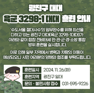 광진구 대대(육군 3298-1대대) 훈련 안내     ‘수도서울 절대사수’의 임무완수를 위해 최선을 다하고 있는 광진구 대대(육군 3298-1대대)가 아래와 같이  합참 전비태세 민·관·군·경·소방 통합 방위 훈련을 실시합니다.     이로 인해 일부 지역에서 병력과 차량의 이동이 예상되오니  시민 여러분의 양해와 협조를 부탁드립니다.     • 훈련일시 : 2024. 11. 26.(화)  • 훈련지역 : 광진구 일대  • 문의ㆍ불편사항 접수 : 031-595-9226