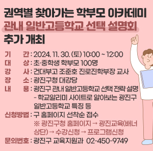 〇 기    간: 2024. 11. 30. (토) 10:00 ~ 12:00  〇 대    상: 초·중학생 학부모 100명    〇 강    사: 건대부고 조준호 진로진학부장 교사  〇 장    소: 광진구청 대강당  〇 내    용: 광진구 관내 일반고등학교 선택 전략 설명     - 학교알리미 사이트로 알아보는 광진구 일반고등학교 특징 등  〇 신청방법: 구 홈페이지 선착순 접수   ※ 광진구청 홈페이지 → 광진교육(배너상단) → 수강신청 → 프로그램신청  〇 문의번호: 광진구 교육지원과 ☎ 02-450-9749