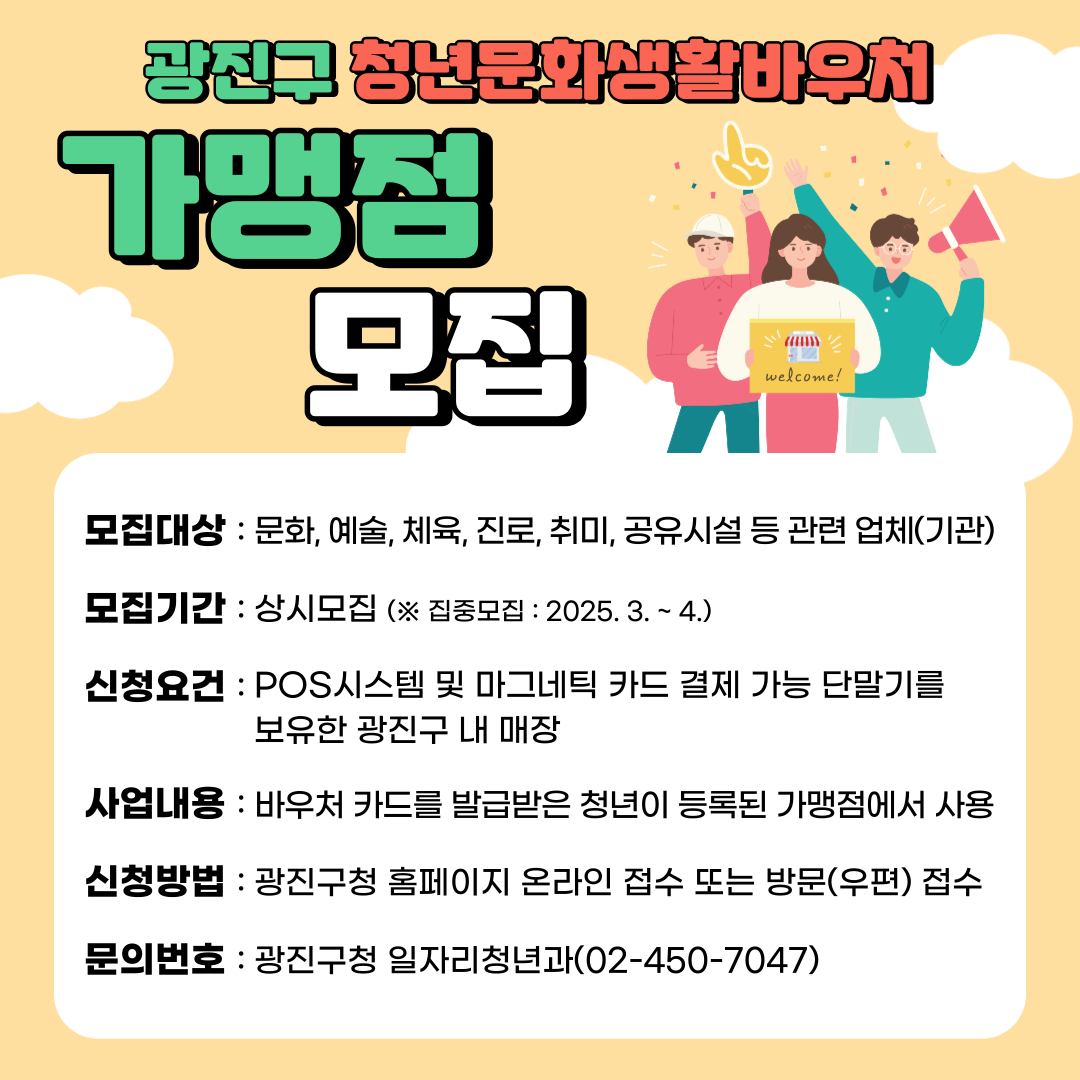 ­ 모집대상: 문화, 예술, 체육, 진로, 취미, 공유시설 등 관련 업체(기관)      ­ 모집기간: 상시모집  ※ 집중모집: 2025. 3월 ~ 4월      ­ 신청요건: POS시스템 및 마그네틱 카드 결제 가능한 단말기를 보유한 광진구 내 위치한 매장      ­ 사업내용: 바우처 카드를 발급받은 청년이 광진구에 등록된 가맹점에서 사용      ­ 신청방법: 구 홈페이지 온라인 접수 또는 방문(우편) 접수      - 문의번호: 광진구청 일자리청년과(02-450-7047)