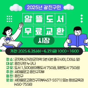  기 간 : 2025. 6. 25.(수) ~ 6. 27.(금) 10:00 ~ 16:00   장 소 : 군자역사거리(군자역 5번 6번 출구사이, 다이소 앞)   대 상 : 광진구민 누구나   규 모 : 도서 1,500권(아동도서 750권, 일반도서 750권)   주 관: 새마을문고 광진구지부   협 찬: 광진구   문 의: 새마을문고광진구지부(457-5571) 또는 평생교육과(450-7558)