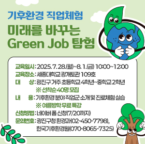 〇 교육일시: 2025. 7. 28.(월)~8. 1.(금) 10:00~12:00  〇 교육장소: 세종대학교 광개토관 109호  〇 대    상: 광진구 거주 초등학교 4학년~중학교 2학년 ※ 선착순 40명 모집  〇 내    용: 기후환경 분야 직업군 소개 및 진로체험 실습 ※ 여름방학 무료 특강   〇 신청방법: 네이버 폼 신청(7/20까지)  〇 문의번호: 광진구청 환경과(02-450-7798), 한국기후환경원(070-8065-7325)