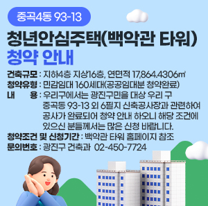 중곡4동 93-13 청년안심주택(백악관 타워) 청약 안내  〇 건축규모: 지하4층 지상16층, 연면적 17,864.4306㎡  〇 청약유형: 민감임대 160세대(공공임대분 청약완료)  〇 내용 : 우리구에서는 광진구민을 대상 우리 구 중곡동 93-13 외 6필지 신축공사장과 관련하여  공사가 완료되어 청약 안내 하오니 해당 조건에 있으신 분들께서는 많은 신청 바랍니다.  〇 청약조건 및 신청기간 : 백악관 타워 홈페이지 참조  〇 문의번호: 광진구 건축과 ☎ 02-450-7724