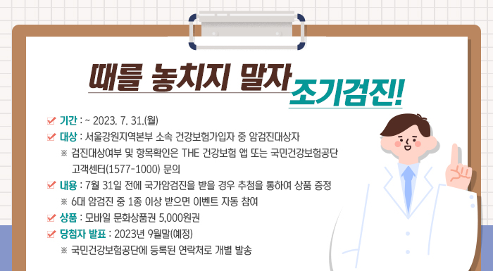 때를 놓치지 말자  조기검진!    기간 : ~ 2023. 7. 31.(월)  대상 : 서울강원지역본부 소속 건강보험가입자 중 암검진대상자         ※ 검진대상여부 및 항목확인은 THE 건강보험 앱 또는 국민건강보험공단 고객센터(1577-1000) 문의  내용 : 7월 31일 전에 국가암검진을 받을 경우 추첨을 통하여 상품 증정          ※ 6대 암검진 중 1종 이상 받으면 이벤트 자동 참여  상품 : 모바일 문화상품권 5,000원권  당첨자 발표 : 2023년 9월말(예정)                  ※ 국민건강보험공단에 등록된 연락처로 개별 발송