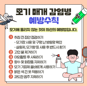 "모기에 물리지 않는 것이 최선의 예방법입니다."    ① 취침 전 집안 점검하기      - 모기장 사용 및 구멍 난 방충망 확인      - 살충제, 모기향 등 사용 후 반드시 환기    ② 고인 물 제거하기    ③ 야외활동 후 샤워하기    ④ 향수 및 화장품 자제하기    ⑤ 모기 기피제 올바르게 사용하기    ⑥ 밝은 색 긴 옷 착용하기    ⑦ 과도한 음주 자제하기