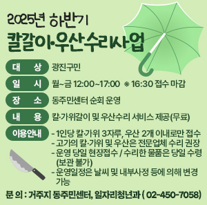 ○ 대    상 : 광진구민  ○ 일    시 : 월~금 12:00~17:00  ※ 16:30 접수 마감  ○ 장    소 : 동주민센터 순회 운영  ○ 내    용 : 칼·가위갈이 및 우산수리 서비스 제공(무료)  ○ 이용안내      - 1인당 칼·가위 3자루, 우산 2개 이내로만 접수      - 고가의 칼·가위 및 우산은 전문업체 수리 권장      - 운영 당일 현장접수 / 수리한 물품은 당일 수령(보관 불가)      - 운영일정은 날씨 및 내부사정 등에 의해 변경 가능   ○ 문    의 : 거주지 동주민센터, 일자리청년과(☎ 02-450-7058)