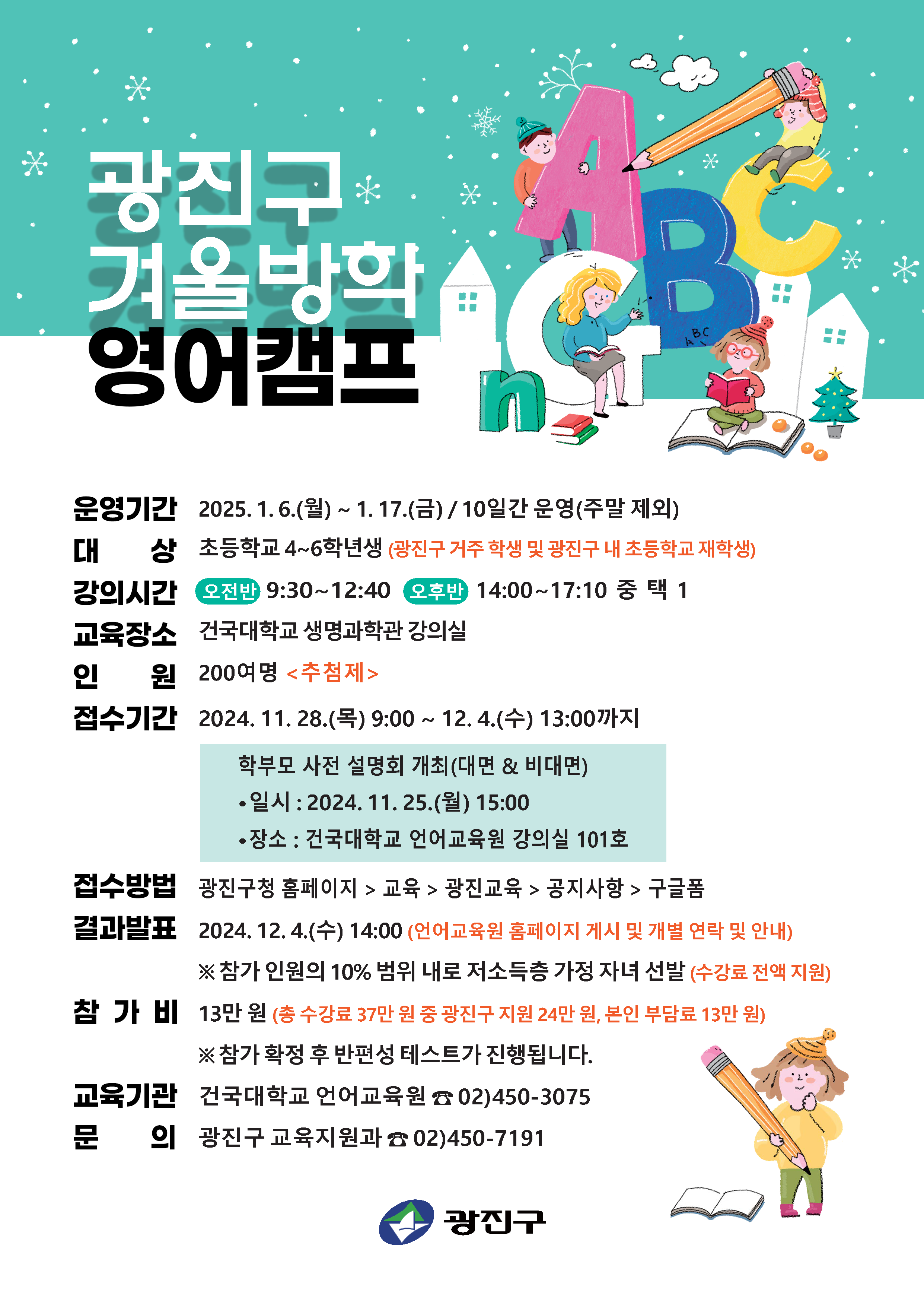 광진구 겨울방학 영어캠프; 운영기간: 2025.1.6.(월) ~ 1.17.(금) / 10일간 운영(주말 제외); 대상: 초등학교 4~6학년생(광진구 거주 학생 및 광진구 내 초등하교 재학생); 강의시간: 오전반 9:30 ~ 12:40; 오후반: 14:00 ~ 17:10 중 택 1; 교육장소: 건국대학교 생명과학관 강의실; 인원: 200여명 <추첨제>; 접수기간: 2024.11.28.(목) 9:00 ~ 12.4.(수) 13:00까지; 학부모 사전 설명회 개최(대면 & 비대면); 일시: 2024.11.25.(월) 15:00; 장소: 건국대학교 언어교육원 강의실 101호; 접수방법: 광진구청 홈페이지 > 교육 > 광진교육 > 공지사항 > 구글폼; 결과발표: 2024.12.4.(수) 14:00(언어교육원 홈페이지 게시 및 개별 연락 및 안내) *참가 인원의 10% 범위 내로 저소득층 가정 자녀 선발(수강료 전액 지원); 참가비: 13만원(총 수강료 37만 원 중 광진구 지원 24만 원, 본인 부담료 13만원) * 참가 확정후 반편성 테스트가 진행됩니다.; 교육기관: 건국대학교 언어교육원 02)450-3075; 문의: 광진구 교육지원과 02)450-7191; 광진구