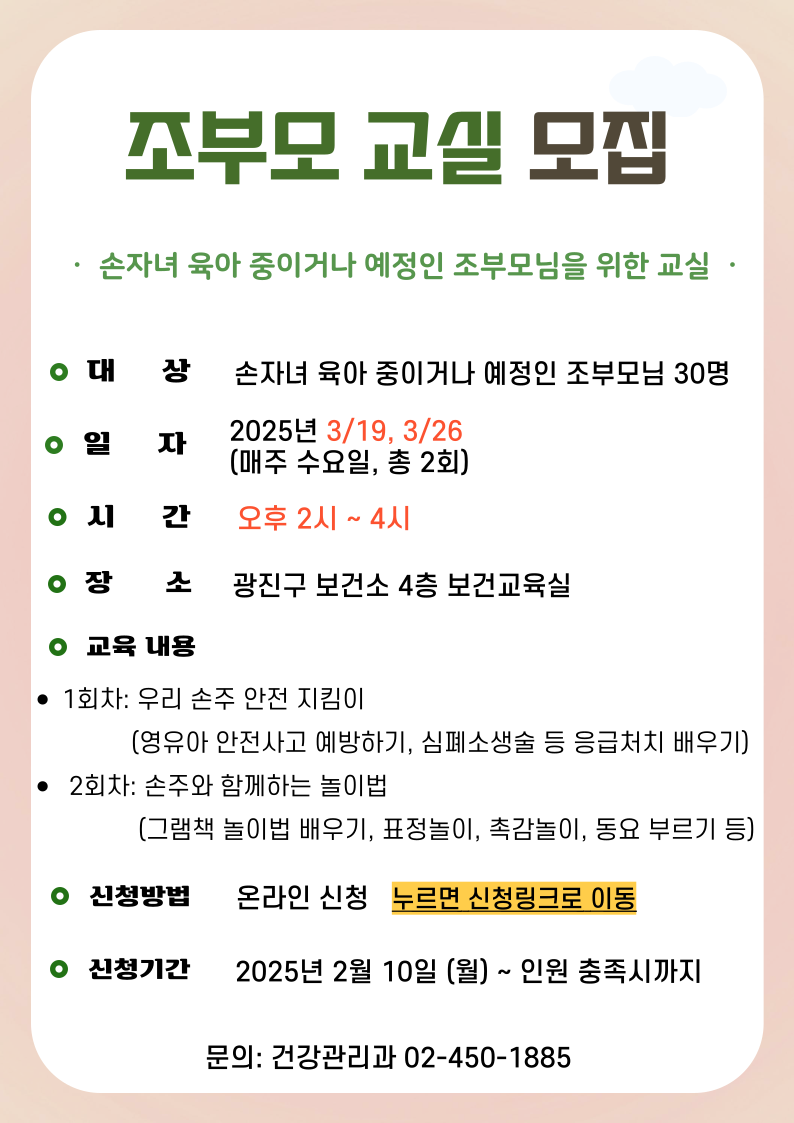 조부모 교실 모집 ·  손자녀 육아 중이거나 예정인 조부모님을 위한 교실  · 대상: 손자녀 육아 중이거나 예정인 조부모님 30명 일자: 2025년 3/19, 3/26 (매주 수요일, 총 2회)시간: 오후 2시 ~ 4시 장소: 광진구 보건소 4층 보건교육실 교육내용 1회차: 우리 손주 안전 지킴이               (영유아 안전사고 예방하기, 심폐소생술 등 응급처치 배우기)  2회차: 손주와 함께하는 놀이법                (그램책 놀이법 배우기, 표정놀이, 촉감놀이, 동요 부르기 등) 신청방법: 온라인 신청   누르면 신청링크로 이동 신청기간; 2025년 2월 10일 (월) ~ 인원 충족시까지 문의: 건강관리과 02-450-1885
