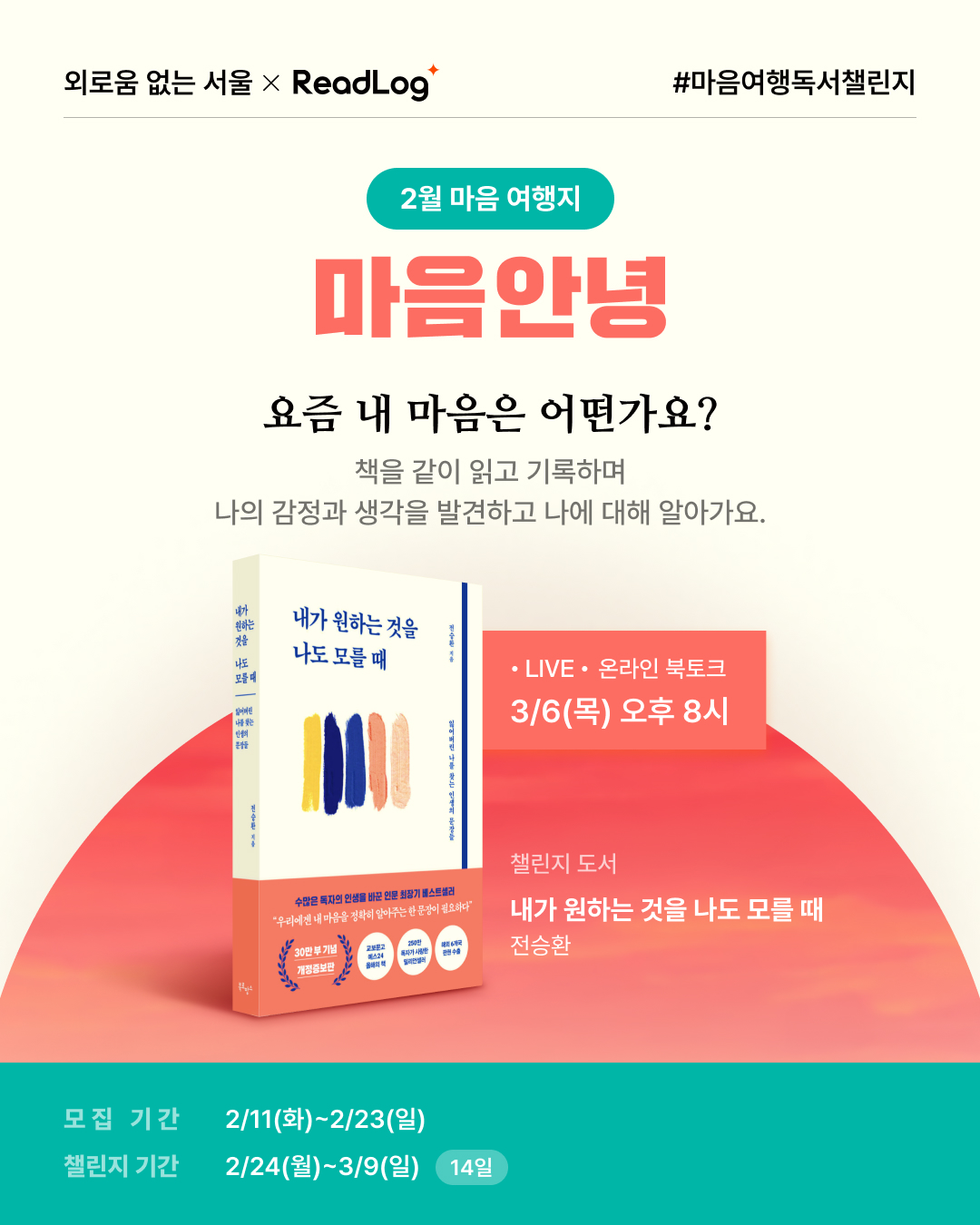 외로움 없는 서울 × ReadLog #마음여행독서챌린지  2월 마음 여행지 마음안녕  요즘 내 마음은 어떤가요? 책을 같이 읽고 기록하며 나의 감정과 생각을 발견하고 나에 대해 알아가요.  ? 챌린지 도서 내가 원하는 것을 나도 모를 때 전승환  ? LIVE · 온라인 북토크 ? 3/6(목) 오후 8시  ? 모집 기간: 2/11(화)~2/23(일) ? 챌린지 기간: 2/24(월)~3/9(일) (14일)