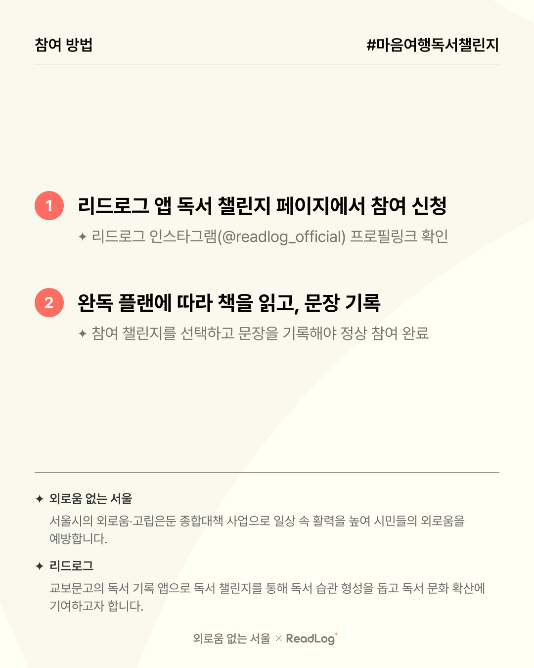 참여 방법 #마음여행독서챌린지  ? 1. 리드로그 앱 독서 챌린지 페이지에서 참여 신청  리드로그 인스타그램(@readlog_official) 프로필링크 확인 ? 2. 완독 플랜에 따라 책을 읽고, 문장 기록  참여 챌린지를 선택하고 문장을 기록해야 정상 참여 완료 ✨ 외로움 없는 서울 서울시의 외로움·고립은둔 종합대책 사업으로 일상 속 활력을 높여 시민들의 외로움을 예방합니다.  ? 리드로그 교보문고의 독서 기록 앱으로 독서 챌린지를 통해 독서 습관 형성을 돕고 독서 문화 확산에 기여하고자 합니다.  ? 외로움 없는 서울 × ReadLog