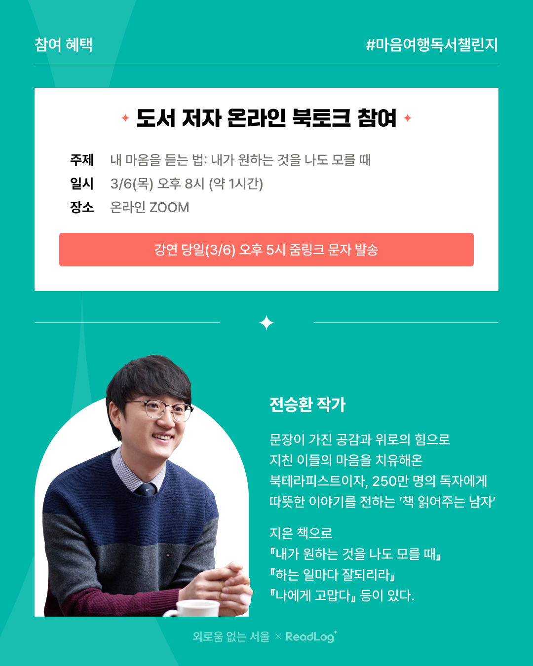 ? 참여 혜택 #마음여행독서챌린지  ? 도서 저자 온라인 북토크 참여  ? 주제 내 마음을 듣는 법: 내가 원하는 것을 나도 모를 때  ? 일시 3/6(목) 오후 8시 (약 1시간)  ? 장소 온라인 ZOOM  ? 강연 당일(3/6) 오후 5시 줌 링크 문자 발송  ?‍? 전승환 작가 문장이 가진 공감과 위로의 힘으로 지친 이들의 마음을 치유해온 북테라피스트이자, 250만 명의 독자에게 따뜻한 이야기를 전하는 ‘책 읽어주는 남자’  ? 지은 책  내가 원하는 것을 나도 모를 때 하는 일마다 잘되리라 나에게 고맙다 외로움 없는 서울 × ReadLog