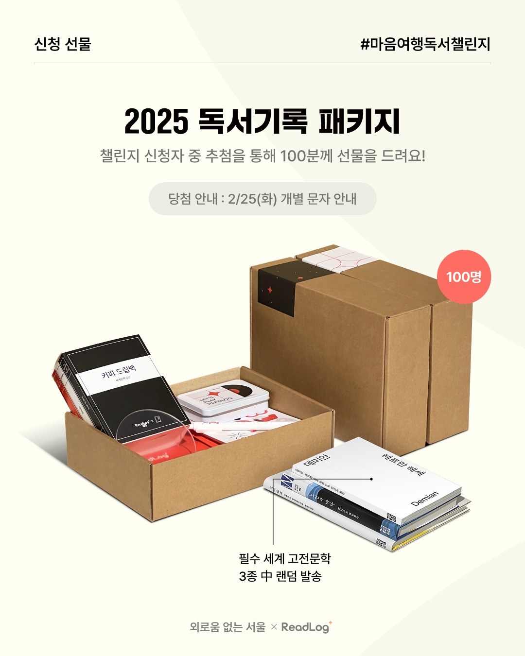 ? 신청 선물 #마음여행독서챌린지  ? 2025 독서기록 패키지  ? 챌린지 신청자 중 추첨을 통해 100분께 선물을 드려요!  ? 당첨 안내 2/25(화) 개별 문자 안내  ? 구성  필수 세계 고전문학 3종 중 랜덤 발송 외로움 없는 서울 × ReadLog