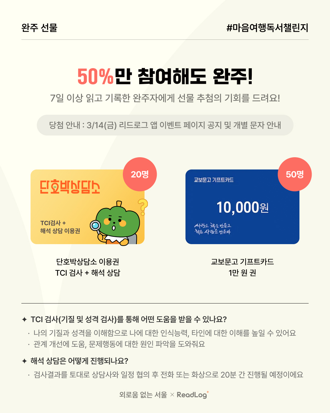 ? 완주 선물 #마음여행독서챌린지  ? 50%만 참여해도 완주!  ? 7일 이상 읽고 기록한 완주자에게 선물 추첨 기회 제공!  ? 당첨 안내 3/14(금) 리드로그 앱 이벤트 페이지 공지 및 개별 문자 안내  ? 선물 구성  단호박상담소 이용권 (20명) TCI 검사 + 해석 상담 이용권 교보문고 기프트카드 1만 원권 (50명) ? TCI 검사(기질 및 성격 검사)란? ✔ 나의 기질과 성격을 이해하며, 나에 대한 인식력과 타인에 대한 이해를 높이는 데 도움 ✔ 관계 개선, 문제 행동 원인 파악에도 유용  ? 해석 상담 진행 방법 ✔ 검사 결과를 토대로 상담사와 일정 협의 후 전화 또는 화상 상담 (20분 진행 예정)  외로움 없는 서울 × ReadLog
