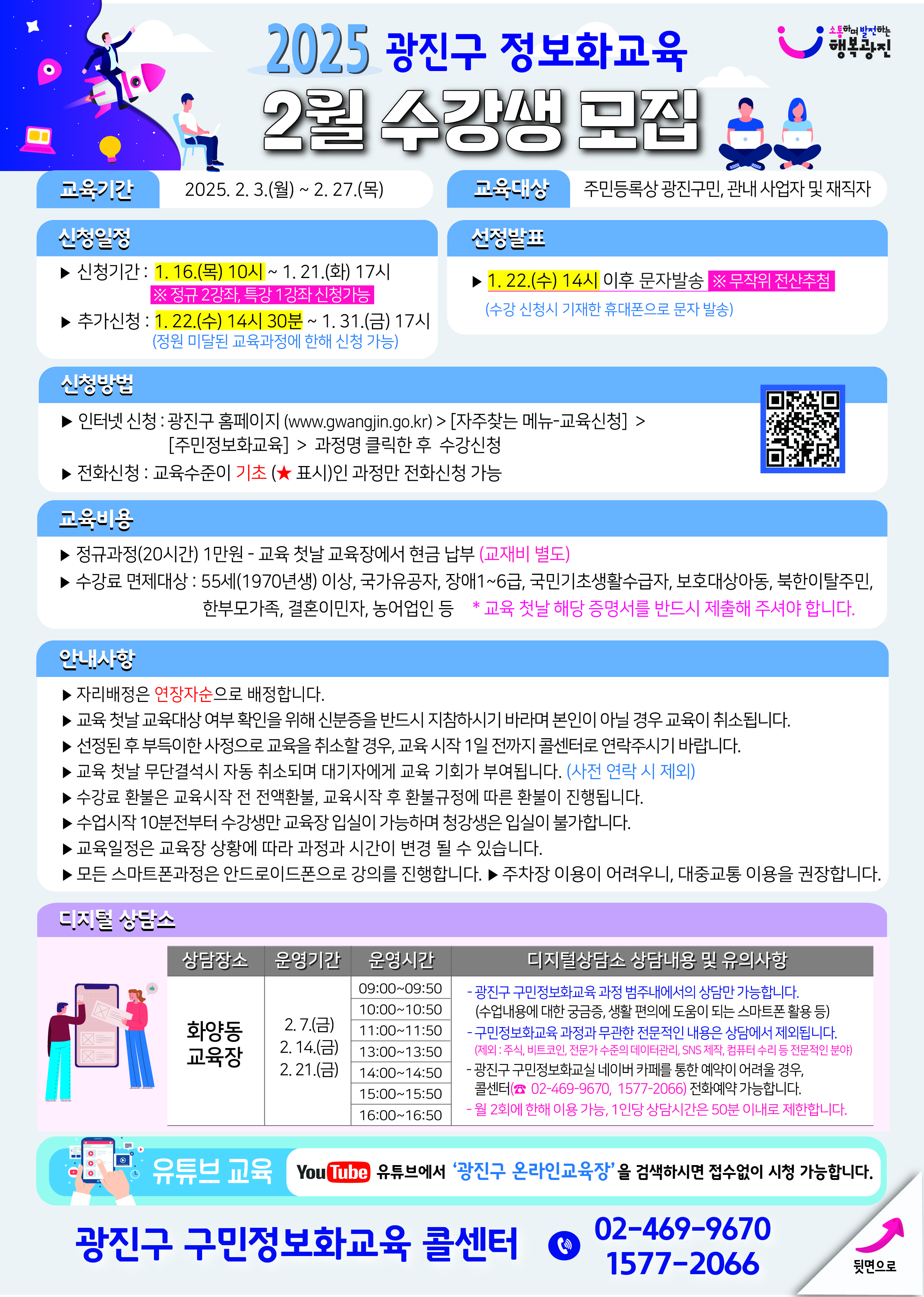 제목 및 개요:  2025 광진구 정보화교육 2월 수강생 모집 교육기간: 2025. 2. 3.(월) ~ 2. 27.(목) 교육대상: 주민등록상 광진구민, 관내 사업자 및 재직자  신청 일정:  신청기간: 1. 16.(목) 10시 ~ 1. 21.(화) 17시 ※ 정규 2강좌, 특강 1강좌 신청가능 추가신청: 1. 22.(수) 14시 30분 ~ 1. 31.(금) 17시 (정원 미달된 교육과정에 한해 신청 가능) 선정발표: 1. 22.(수) 14시 이후 문자발송 ※무작위 전산추첨 (수강 신청시 기재한 휴대폰으로 문자 발송)  신청 방법:  인터넷 신청: 광진구 홈페이지 (www.gwangjin.go.kr) > [자주찾는 메뉴-교육신청] > [주민정보화교육] > 과정명 클릭한 후 수강신청 전화신청: 교육수준이 기초(★ 표시)인 과정만 전화신청 가능  교육 내용:  정규과정(20시간) 1만원 - 교육 첫날 교육장에서 현금 납부 (교재비 별도) 수강료 면제대상: 55세(1970년생) 이상, 국가유공자, 장애1~6급, 국민기초생활수급자, 보훈대상자등, 북한이탈주민, 한부모가족, 결혼이민자, 농어업인 등  유의사항:  자리배정은 연장자순으로 배정 교육 첫날 교육대상 여부 확인을 위해 신분증을 반드시 지참 선정된 후 부득이한 사정으로 교육을 취소할 경우, 교육 시작 1일 전까지 콜센터로 연락 필수 교육 첫날 무단결석시 자동 취소되며 대기자에게 교육 기회가 부여됨 수강료 환불은 교육시작 전 전액환불, 교육시작 후 환불규정에 따라 환불이 진행 수업시작 10분전부터 수강생만 교육장 입실이 가능하며 청강생은 입실이 불가함 교육일정은 교육장 상황에 따라 과정과 시간이 변경될 수 있음 모든 스마트폰과정은 안드로이드폰으로 강의를 진행함 주차장 이용이 어려우니, 대중교통 이용을 권장함  화양동 교육장 운영 정보:  운영기간: 2.7.(금), 2.14.(금), 2.21.(금) 운영시간: 09:00-16:50 (50분 단위로 7개 시간대 운영) 디지털상담소 상담내용: 광진구 구민정보화교육 과정, 스마트폰 활용 등 상담 가능  추가 정보:  유튜브에서 '광진구 온라인교육장' 검색하시면 접속없이 시청 가능 문의전화: 02-469-9670, 1577-2066