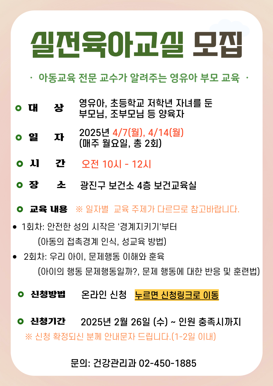 실전육아교실 모집 아동교육 전문 교수가 알려주는 영유아 부모 교육 ·대     상: 영유아, 초등학교 저학년 자녀를 둔 부모님, 조부모님 등 양육자 ·일     자: 2025년 4/7(월), 4/14(월) (매주 월요일, 총 2회) ·시     간: 오전 10시 – 12시 ·장     소: 광진구 보건소 4층 보건교육실 ·교육 내용 ※ 일자별  교육 주제가 다르므로 참고바랍니다. ·1회차: 안전한 성의 시작은 '경계지키기'부터            (아동의 접촉경계 인식, 성교육 방법) · 2회차: 우리 아이, 문제행동 이해와 훈육            (아이의 행동 문제행동일까?, 문제 행동에 대한 반응 및 훈련법) ·신청방법: 온라인 신청   누르면 신청링크로 이동 ·신청기간: 2025년 2월 26일 (수) ~ 인원 충족시까지 ※ 신청 확정되신 분께 안내문자 드립니다.(1-2일 이내) ·문의: 건강관리과 02-450-1885