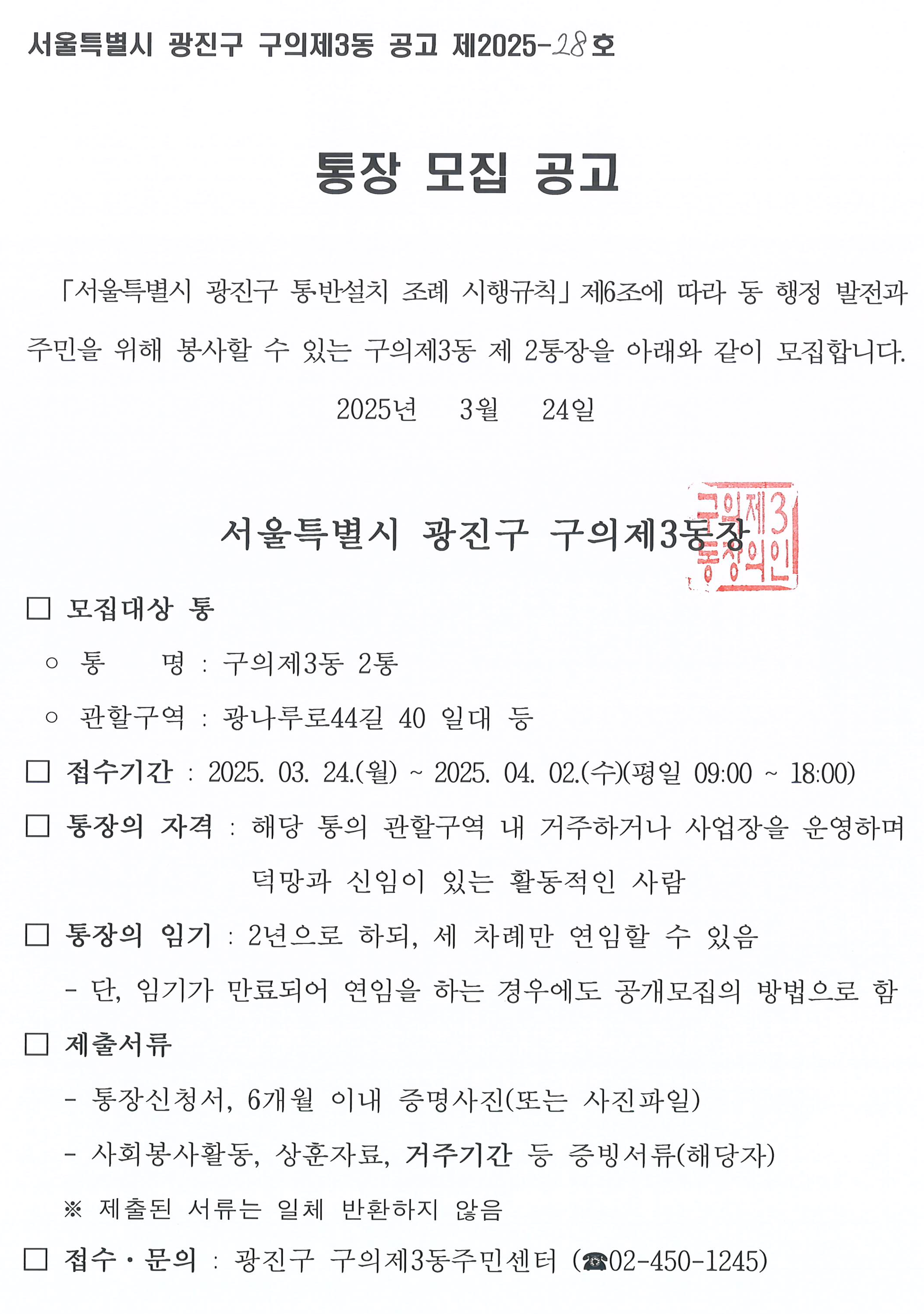 서울특별시 광진구 구의제3동 공고 제2025- 28호   통장 모집 공고   「서울특별시 광진구 통․반설치 조례 시행규칙」제6조에 따라 동 행정 발전과 주민을 위해 봉사할 수 있는 구의제3동 제 2통장을 아래와 같이 모집합니다. 2025년   3월   24일    서울특별시 광진구 구의제3동장   □ 모집대상 통  ◦ 통    명 : 구의제3동 2통  ◦ 관할구역 : 광나루로44길 40 일대 등 □ 접수기간 : 2025. 03. 24.(월) ~ 2025. 04. 02.(수)(평일 09:00 ~ 18:00) □ 통장의 자격 : 해당 통의 관할구역 내 거주하거나 사업장을 운영하며 덕망과 신임이 있는 활동적인 사람  □ 통장의 임기 : 2년으로 하되, 세 차례만 연임할 수 있음    - 단, 임기가 만료되어 연임을 하는 경우에도 공개모집의 방법으로 함 □ 제출서류    - 통장신청서, 6개월 이내 증명사진(또는 사진파일)    - 사회봉사활동, 상훈자료, 거주기간 등 증빙서류(해당자)    ※ 제출된 서류는 일체 반환하지 않음 □ 접수·문의 : 광진구 구의제3동주민센터 (☎02-450-1245)