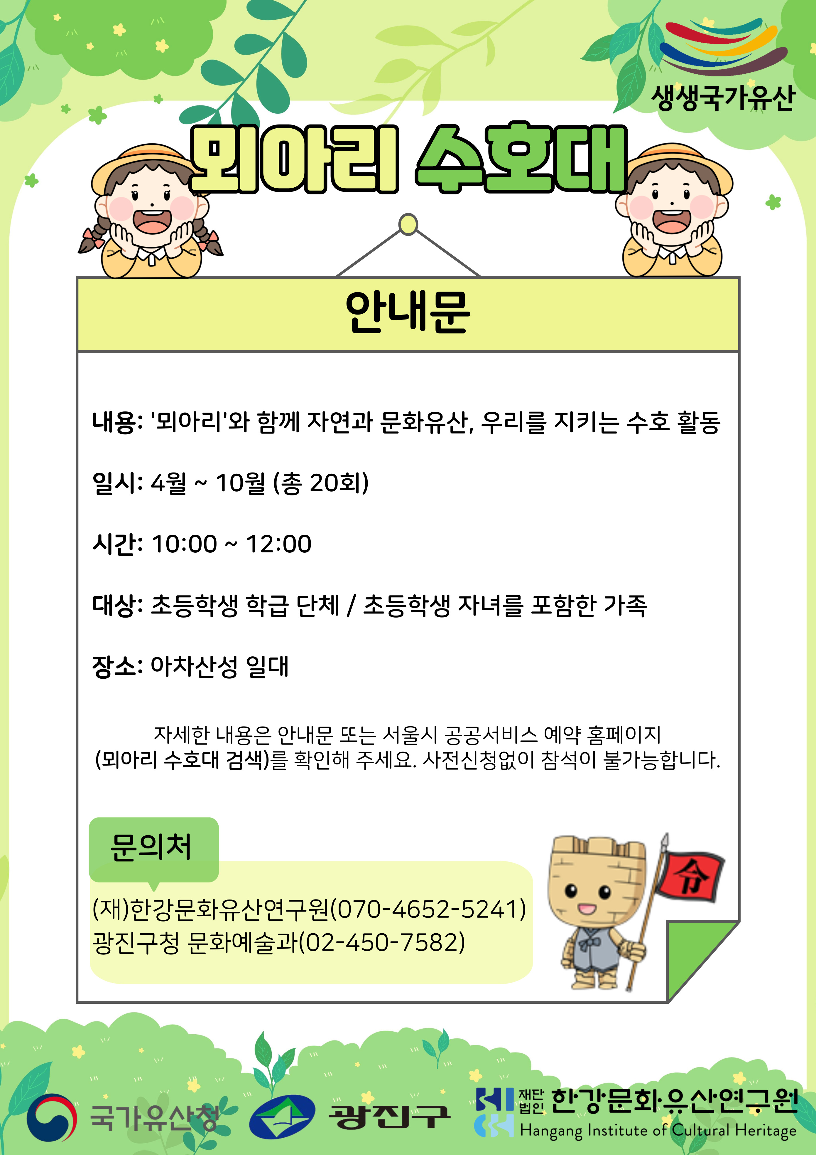 뫼아리 수호대 내용: ‘뫼아리’와 함께 자연과 문화유산, 우리를 지키는 수호 활동 일시: 4월 ~ 10월(총20회) 시간: 10:00 ~ 12:00 대상: 초등학생 학급 단체/초등학생 자녀를 포함한 가족 장소: 아차산성 일대 문의처: 한강문화유산연구원(070-4652-5241)