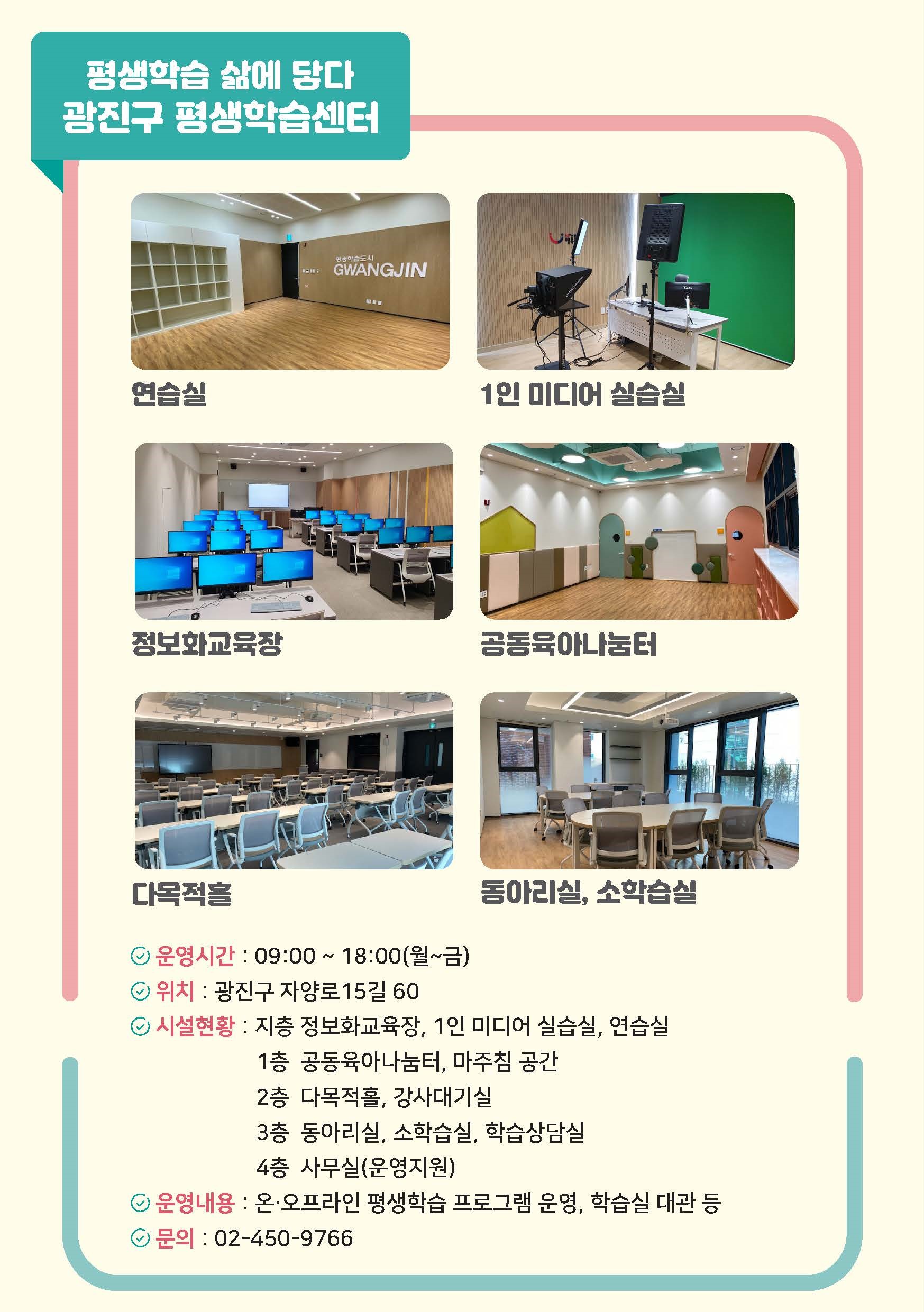 광진구 평생학습센터  연습실 1인 미디어 실습실 정보화교육장 공동육아나눔터 다목적홀 동아리실, 소학습실 운영시간:09:00 ~ 18:00(월~금) 위치:광진구 자양로15길 60 시설현황:지층 정보화교육장, 1인 미디어 실습실, 연습실 1층 공동육아나눔터, 마주침 공간 2층 다목적홀, 강사대기실 3층 동아리실, 소학습실, 학습상담실 4층 사무실(운영지원) 운영내용:온·오프라인 평생학습 프로그램 운영, 학습실 대관 등 문의:02-450-9766