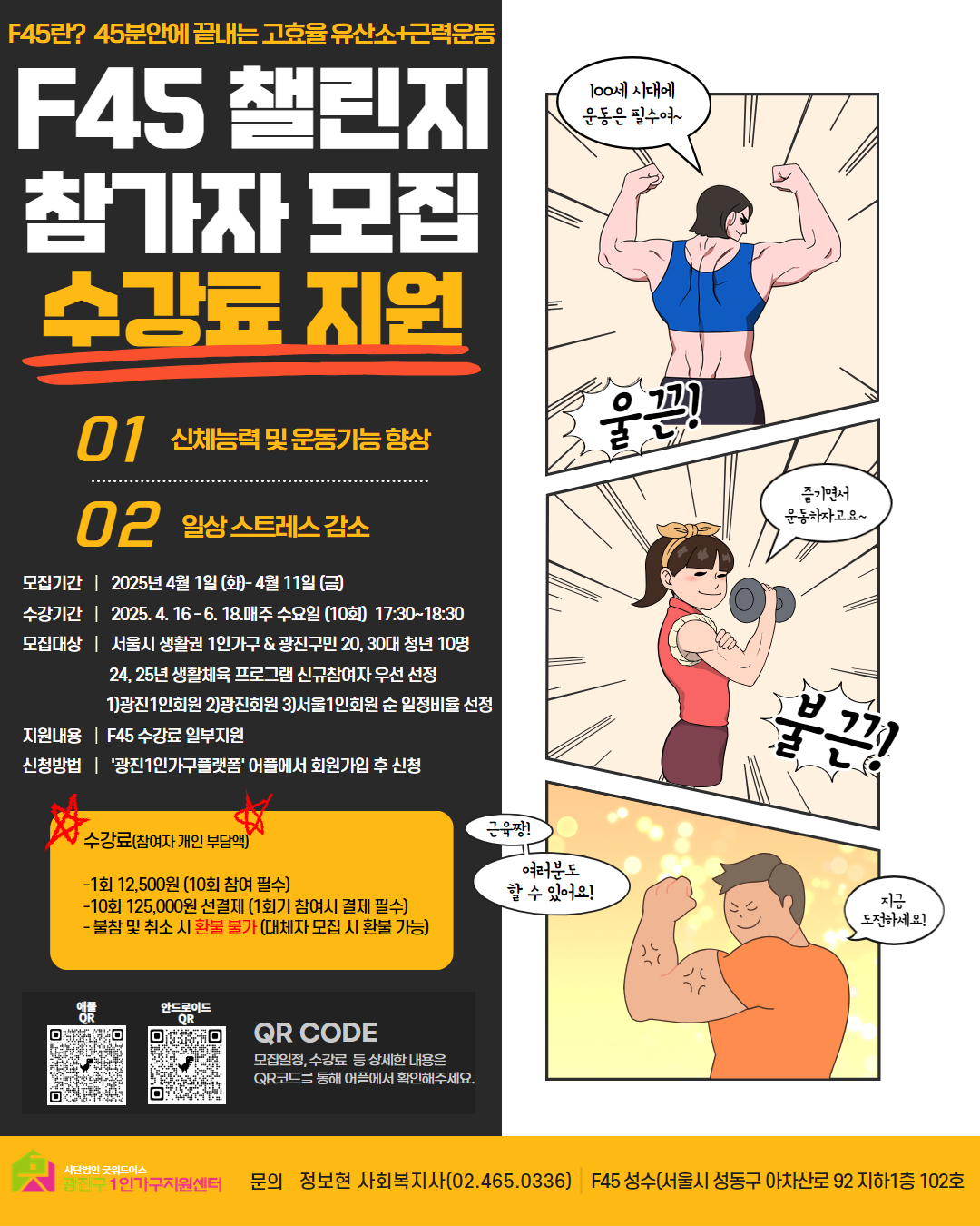 F45란? 45분안에 끝내는 고효율 유산소·근력운동 F45 챌린지 참가자 모집 수강료 지원  01 신체능력 및 운동기능 향상 02 일상 스트레스 감소 모집기간 2025년 4월 1일 (화) ~ 4월 11일 (금)  수강기간 2025. 4. 16 ~ 6. 18, 매주 수요일 (10회) 17:30~18:30  모집대상 서울시 생활권 1인가구 중 · 20, 30대 청년 10명 · 24, 25년 생활체육 프로그램 신규참여자 우선 선정 · 1) 광진1인회원 2) 광진외회원 3) 서울1인회원 순 일정비율 선정  지원내용 · F45 수강료 일부지원  신청방법 · '광진1인가구플랫폼' 앱을 통해 회원가입 후 신청  ※ 수강료 (참여자 개인 부담액) 1회 12,500원 (10회 참여 필수)  10회 125,000원 선결제 (1회기 참석 시 결제 필수) ※ 불참 및 지각 시 별도 부과 (대체시 또는 환불 가능)  문의: 정보현 사회복지사 (02-465-0336) 장소: F45 성수 (서울시 성동구 아차산로 92 지하1층 102호)