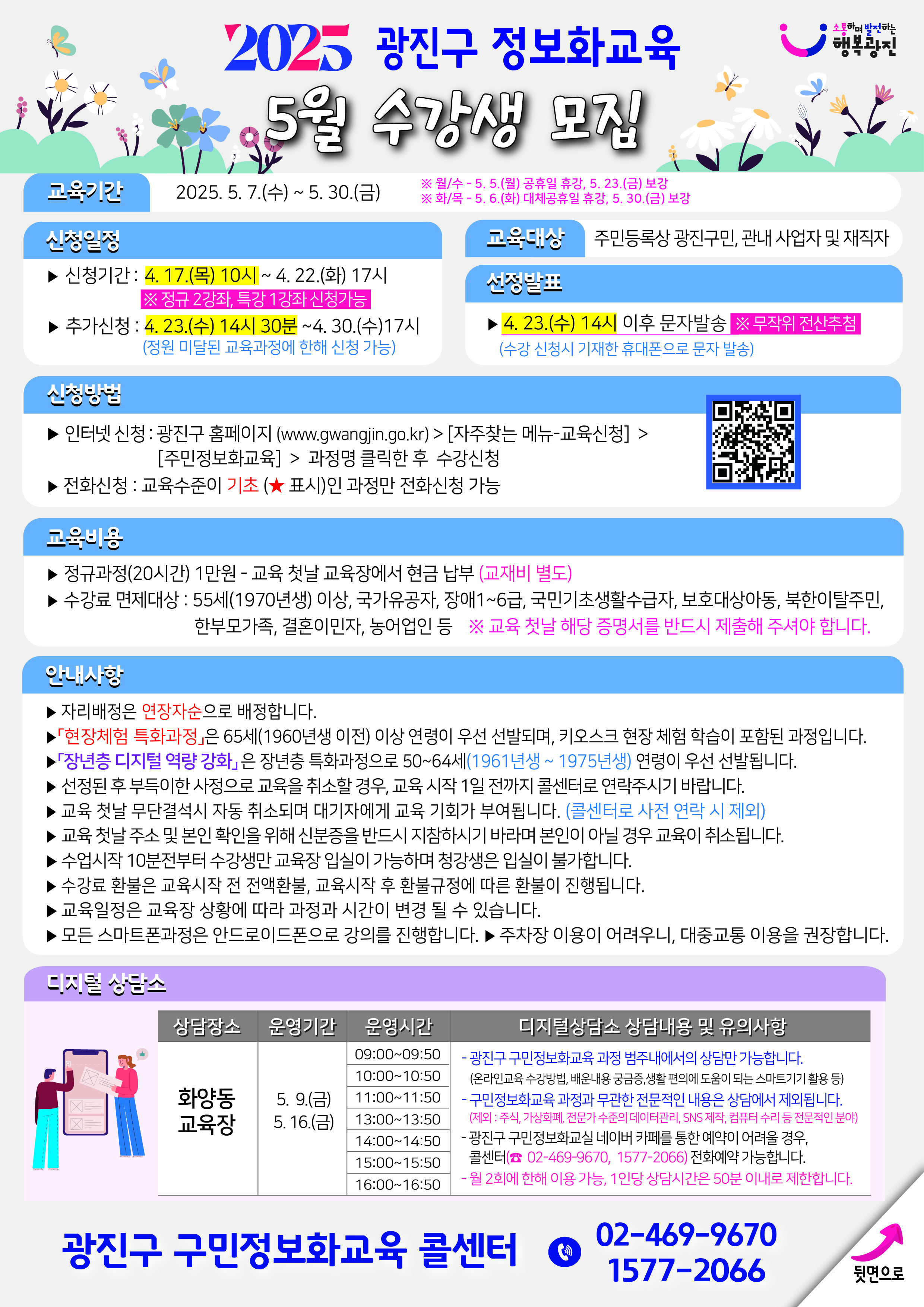 025 광진구 정보화교육 5월 수강생 모집 교육기간      5. 7.(수) ~ 5. 30.(금)     휴/수: 5. 5.(월) 공휴일 휴강, 5. 23.(금) 보강 휴/수: 5. 6.(화) 대체공휴일 휴강, 5. 30.(금) 보강  신청일정  신청기간: 4. 17.(목) 10시 ~ 4. 22.(화) 17시 ※ 정규(2강좌), 특강(1강좌) 신청 가능 추가신청: 4. 23.(수) 14시 30분 ~4. 30.(수)17시 (정원 미달된 교육과정에 한해 신청 가능)  교육대상  주민등록상 광진구민, 관내 사업자 및 재직자  선정방법    4. 23.(수) 14시 이후 문자발송 ※ 문자위 전산추첨 (수강 신청시 기재한 휴대폰으로 문자 발송)    신청방법  인터넷 신청: 광진구 홈페이지 (www.gwangjin.go.kr) > [지주찾는 메뉴-교육신청] > [주민정보화교육] > 과정명 클릭한 후 수강신청 전화신청: 교육수준이 기초(★ 표시)인 과정만 전화신청 가능  교육비용  정규과정(20시간) 1만원 - 교육 첫날 교육장에서 현금 납부 (교재비 별도) 수강료 면제대상: 55세(1970년생) 이상, 국가유공자, 장애1~6급, 국민기초생활수급자, 보호대상아동, 북한이탈주민, 한부모가족, 결혼이민자, 농어업인 등 ※ 교육 첫날 해당 증명서를 반드시 제출해 주셔야 합니다.  안내사항  자리배정은 연장자순으로 배정합니다. '현장제험 특화과정'은 65세(1960년생 이전) 이상 연령이 우선 선발되며, 키오스크 현장 체험 학습이 포함된 과정입니다. '정보층 디지털 역량 강화'는 정보층 특화과정으로 50~64세(1961년생 ~ 1975년생) 연령이 우선 선발됩니다. 선정된 후 부득이한 사정으로 교육을 취소할 경우, 교육 시작 1일 전까지 클래터로 연락주시기 바랍니다. (클래터로 사전 연락 시 제외) 교육 첫날 무단결석시 차등 취소되며 대기자에게 교육 기회가 부여됩니다. 교육 첫날 수소 및 분반 확인을 위해 신분증을 반드시 지참하시기 바라며 본인이 아닐 경우 교육이 취소됩니다. 수강시작 10분전부터 수강생만 교육장 입실이 가능하며 청강생은 입실이 불가합니다. 수강료 환불은 교육시작 전 전액환불, 교육시작 후 환불규정에 따른 환불이 진행됩니다. 교육일정은 교육장 상황에 따라 과정과 시간이 변경 될 수 있습니다. 모든 스마트폰과정은 안드로이드폰으로 강의를 진행합니다. ▶ 주차장 이용이 어려우니, 대중교통 이용을 권장합니다.  디지털상담소 상담내용 및 유의사항 화양동 교육장  운영기간: 5. 9.(금), 5. 16.(금) 운영시간:  09:00-09:50: 광진구 구민정보화교육 과정 범주내에서의 상담만 가능합니다. (온라인교육 수강방법, 배운내용 궁금증,생활 현안에 도움이 되는 스마트기기 활용 등) 10:00-10:50, 11:00-11:50, 13:00-13:50, 14:00-14:50, 15:00-15:50, 16:00-16:50 구민정보화교육 과정과 무관한 전문적인 내용은 상담에서 제외됩니다. (체인 휴대 걸린것, 개인정보 보안 장치 해금 등의 요청은 SNS 해결, 컴퓨터 수리점 직접 방문 필요) 광진구 구민정보화교실 네이버 카페