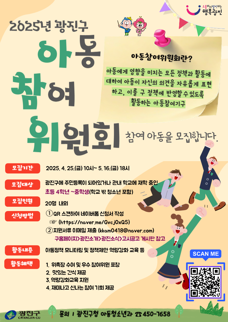2025년 광진구 아동참여위원회 참여 아동을 모집합니다  모집기간: 2025. 4. 25.(금) 10:00 ~ 5.16.(금) 18:00 모집대상: 광진구에 주민등록이 되어있거나 관내 학교에 재학 중인 초등 4학년~중학생(학교 밖 청소년 포함) 모집인원: 20명 내외 신청방법:  QR스캔하여 네이버폼 신청서 작성(https://naver.me/Gvcj0xQ5)            지원서류 이메일 제출(kkam0418@gwangjin.go.kr) 활동내용: 아동정책 모니터링 및 정책제안 역량강화 교육 등 문    의: 아동청소년과 아동정책팀 450-7658