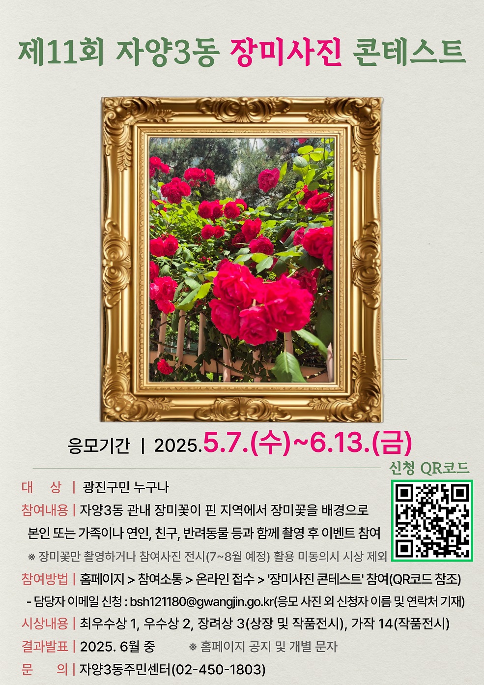 제11회 자양3동 장미사진 콘테스트 대 상 : 광진구민 누구나 참여내용 : 자양3동 관내 장미꽃이 핀 지역에서 장미꽃을 배경으로 본인 또는 가족이나 연인, 친구, 반려동물 등과 함께 촬영 후 이벤트 참여 참여방법 : 홈페이지 > 참여소통 > 온라인 접수 > '장미사진 콘테스트' 참여 시상내용 : 최우수상 1, 우수상 2, 장려상 3(상장 및 작품전시), 가작 14(작품전시) 결과발표 : 2025. 6월 중 홈페이지 공지 및 개별 문자 문 의 : 자양3동주민센터(02-450-1803)