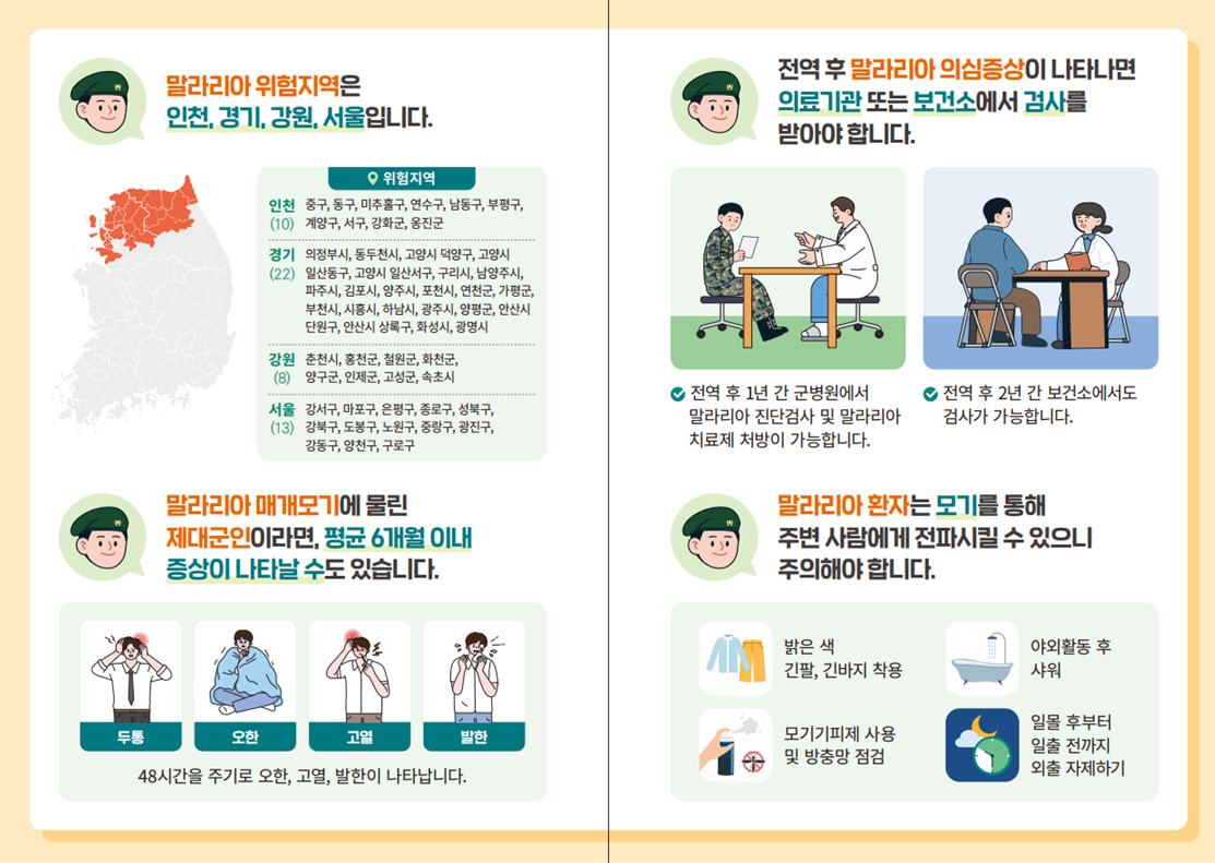 - 말라리아 위험지역은 인천, 경기, 강원, 서울입니다.  - 말라리아 매개모기에 물린 제대군인이라면, 평균6개월 이내 증상이 나타날 수도 있습니다. (45시간을 주기로 오한, 고열, 발한이 나타납니다.) - 전역 후 말라리아 의심증상이 나타나면 의료기관 또는 보건소에서 검사를 받아야합니다.  - 말라리아 환자는 모기를 통해 주변 사람에게 전파시킬 수 있으니 주의해야 합니다.